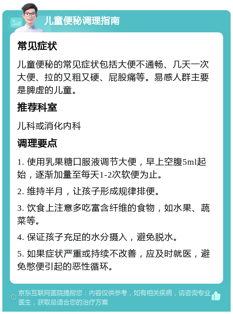 儿童便秘调理指南 常见症状 儿童便秘的常见症状包括大便不通畅、几天一次大便、拉的又粗又硬、屁股痛等。易感人群主要是脾虚的儿童。 推荐科室 儿科或消化内科 调理要点 1. 使用乳果糖口服液调节大便，早上空腹5ml起始，逐渐加量至每天1-2次软便为止。 2. 维持半月，让孩子形成规律排便。 3. 饮食上注意多吃富含纤维的食物，如水果、蔬菜等。 4. 保证孩子充足的水分摄入，避免脱水。 5. 如果症状严重或持续不改善，应及时就医，避免憋便引起的恶性循环。