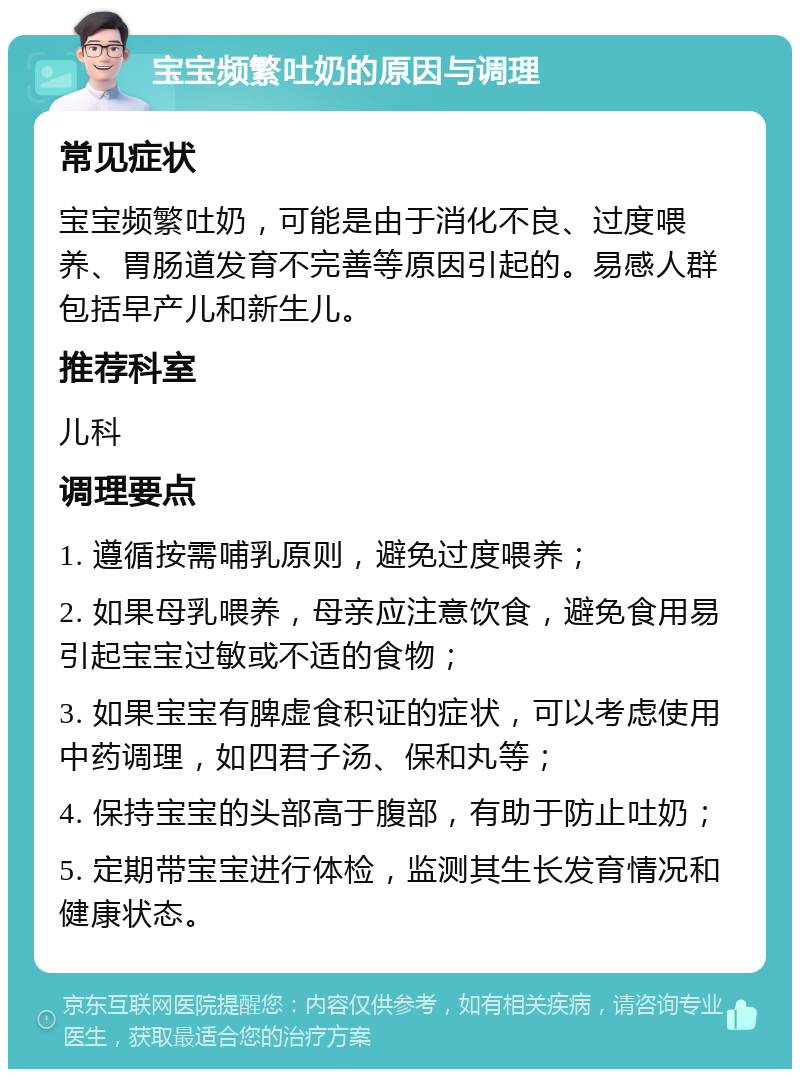 宝宝频繁吐奶的原因与调理 常见症状 宝宝频繁吐奶，可能是由于消化不良、过度喂养、胃肠道发育不完善等原因引起的。易感人群包括早产儿和新生儿。 推荐科室 儿科 调理要点 1. 遵循按需哺乳原则，避免过度喂养； 2. 如果母乳喂养，母亲应注意饮食，避免食用易引起宝宝过敏或不适的食物； 3. 如果宝宝有脾虚食积证的症状，可以考虑使用中药调理，如四君子汤、保和丸等； 4. 保持宝宝的头部高于腹部，有助于防止吐奶； 5. 定期带宝宝进行体检，监测其生长发育情况和健康状态。