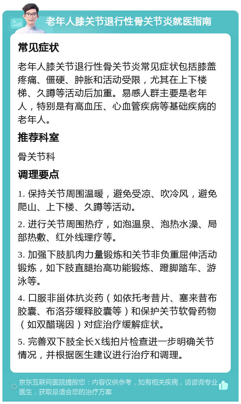 老年人膝关节退行性骨关节炎就医指南 常见症状 老年人膝关节退行性骨关节炎常见症状包括膝盖疼痛、僵硬、肿胀和活动受限，尤其在上下楼梯、久蹲等活动后加重。易感人群主要是老年人，特别是有高血压、心血管疾病等基础疾病的老年人。 推荐科室 骨关节科 调理要点 1. 保持关节周围温暖，避免受凉、吹冷风，避免爬山、上下楼、久蹲等活动。 2. 进行关节周围热疗，如泡温泉、泡热水澡、局部热敷、红外线理疗等。 3. 加强下肢肌肉力量锻炼和关节非负重屈伸活动锻炼，如下肢直腿抬高功能锻炼、蹬脚踏车、游泳等。 4. 口服非甾体抗炎药（如依托考昔片、塞来昔布胶囊、布洛芬缓释胶囊等）和保护关节软骨药物（如双醋瑞因）对症治疗缓解症状。 5. 完善双下肢全长X线拍片检查进一步明确关节情况，并根据医生建议进行治疗和调理。