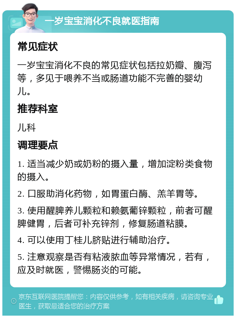 一岁宝宝消化不良就医指南 常见症状 一岁宝宝消化不良的常见症状包括拉奶瓣、腹泻等，多见于喂养不当或肠道功能不完善的婴幼儿。 推荐科室 儿科 调理要点 1. 适当减少奶或奶粉的摄入量，增加淀粉类食物的摄入。 2. 口服助消化药物，如胃蛋白酶、羔羊胃等。 3. 使用醒脾养儿颗粒和赖氨葡锌颗粒，前者可醒脾健胃，后者可补充锌剂，修复肠道粘膜。 4. 可以使用丁桂儿脐贴进行辅助治疗。 5. 注意观察是否有粘液脓血等异常情况，若有，应及时就医，警惕肠炎的可能。