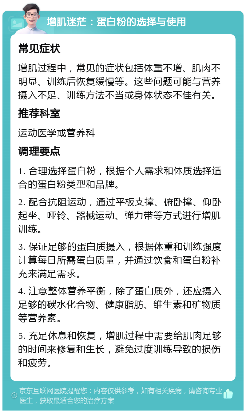 增肌迷茫：蛋白粉的选择与使用 常见症状 增肌过程中，常见的症状包括体重不增、肌肉不明显、训练后恢复缓慢等。这些问题可能与营养摄入不足、训练方法不当或身体状态不佳有关。 推荐科室 运动医学或营养科 调理要点 1. 合理选择蛋白粉，根据个人需求和体质选择适合的蛋白粉类型和品牌。 2. 配合抗阻运动，通过平板支撑、俯卧撑、仰卧起坐、哑铃、器械运动、弹力带等方式进行增肌训练。 3. 保证足够的蛋白质摄入，根据体重和训练强度计算每日所需蛋白质量，并通过饮食和蛋白粉补充来满足需求。 4. 注意整体营养平衡，除了蛋白质外，还应摄入足够的碳水化合物、健康脂肪、维生素和矿物质等营养素。 5. 充足休息和恢复，增肌过程中需要给肌肉足够的时间来修复和生长，避免过度训练导致的损伤和疲劳。