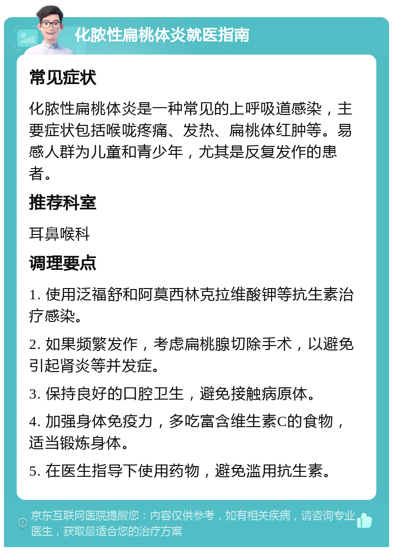 化脓性扁桃体炎就医指南 常见症状 化脓性扁桃体炎是一种常见的上呼吸道感染，主要症状包括喉咙疼痛、发热、扁桃体红肿等。易感人群为儿童和青少年，尤其是反复发作的患者。 推荐科室 耳鼻喉科 调理要点 1. 使用泛福舒和阿莫西林克拉维酸钾等抗生素治疗感染。 2. 如果频繁发作，考虑扁桃腺切除手术，以避免引起肾炎等并发症。 3. 保持良好的口腔卫生，避免接触病原体。 4. 加强身体免疫力，多吃富含维生素C的食物，适当锻炼身体。 5. 在医生指导下使用药物，避免滥用抗生素。