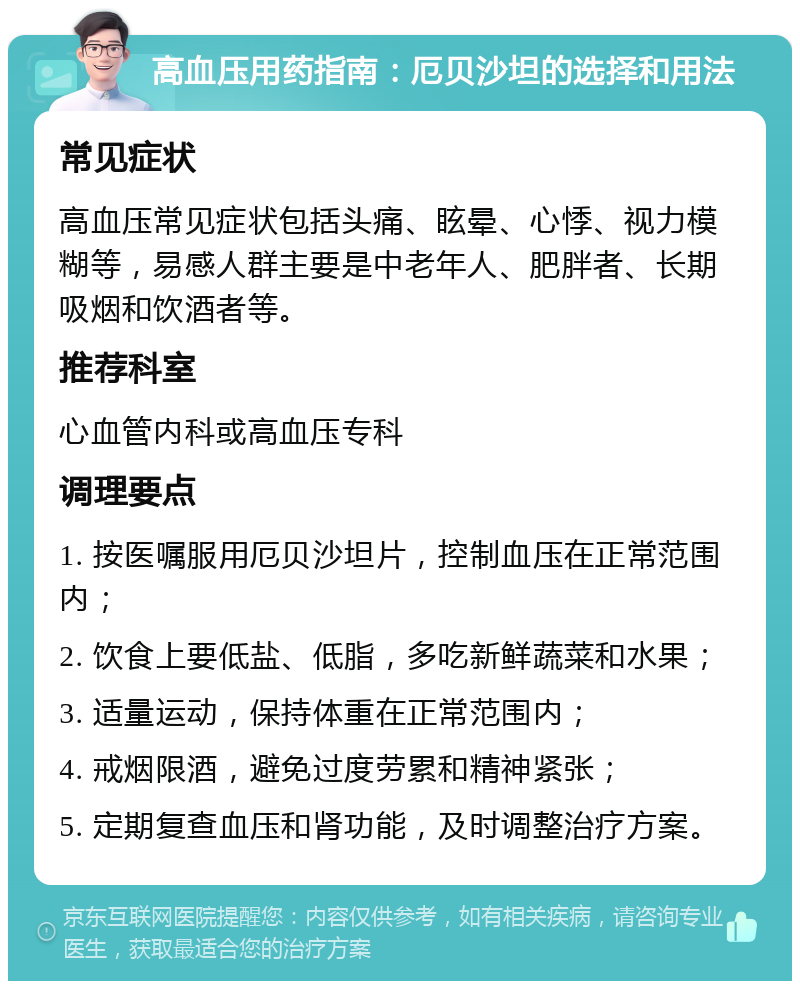 高血压用药指南：厄贝沙坦的选择和用法 常见症状 高血压常见症状包括头痛、眩晕、心悸、视力模糊等，易感人群主要是中老年人、肥胖者、长期吸烟和饮酒者等。 推荐科室 心血管内科或高血压专科 调理要点 1. 按医嘱服用厄贝沙坦片，控制血压在正常范围内； 2. 饮食上要低盐、低脂，多吃新鲜蔬菜和水果； 3. 适量运动，保持体重在正常范围内； 4. 戒烟限酒，避免过度劳累和精神紧张； 5. 定期复查血压和肾功能，及时调整治疗方案。