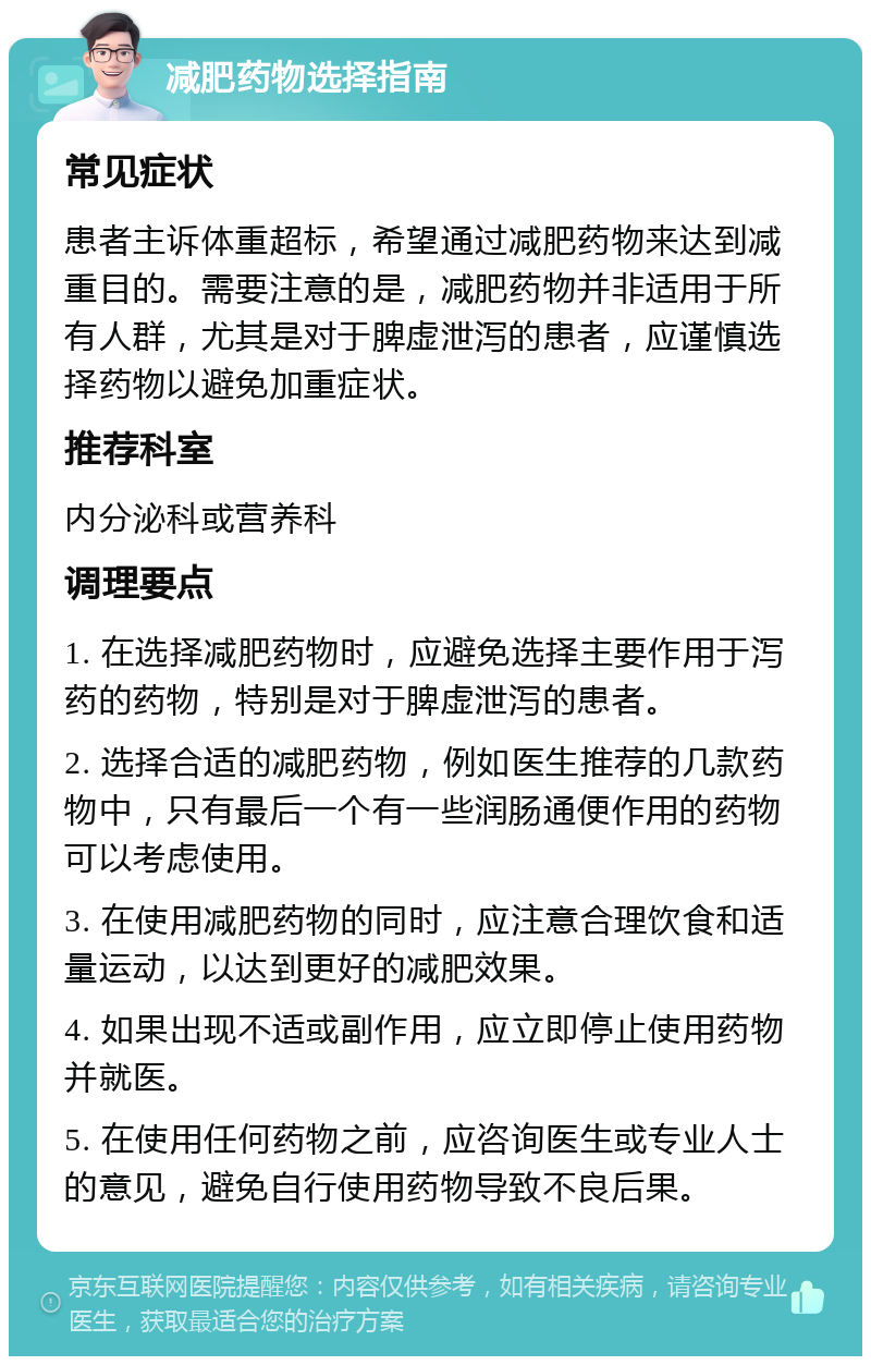 减肥药物选择指南 常见症状 患者主诉体重超标，希望通过减肥药物来达到减重目的。需要注意的是，减肥药物并非适用于所有人群，尤其是对于脾虚泄泻的患者，应谨慎选择药物以避免加重症状。 推荐科室 内分泌科或营养科 调理要点 1. 在选择减肥药物时，应避免选择主要作用于泻药的药物，特别是对于脾虚泄泻的患者。 2. 选择合适的减肥药物，例如医生推荐的几款药物中，只有最后一个有一些润肠通便作用的药物可以考虑使用。 3. 在使用减肥药物的同时，应注意合理饮食和适量运动，以达到更好的减肥效果。 4. 如果出现不适或副作用，应立即停止使用药物并就医。 5. 在使用任何药物之前，应咨询医生或专业人士的意见，避免自行使用药物导致不良后果。