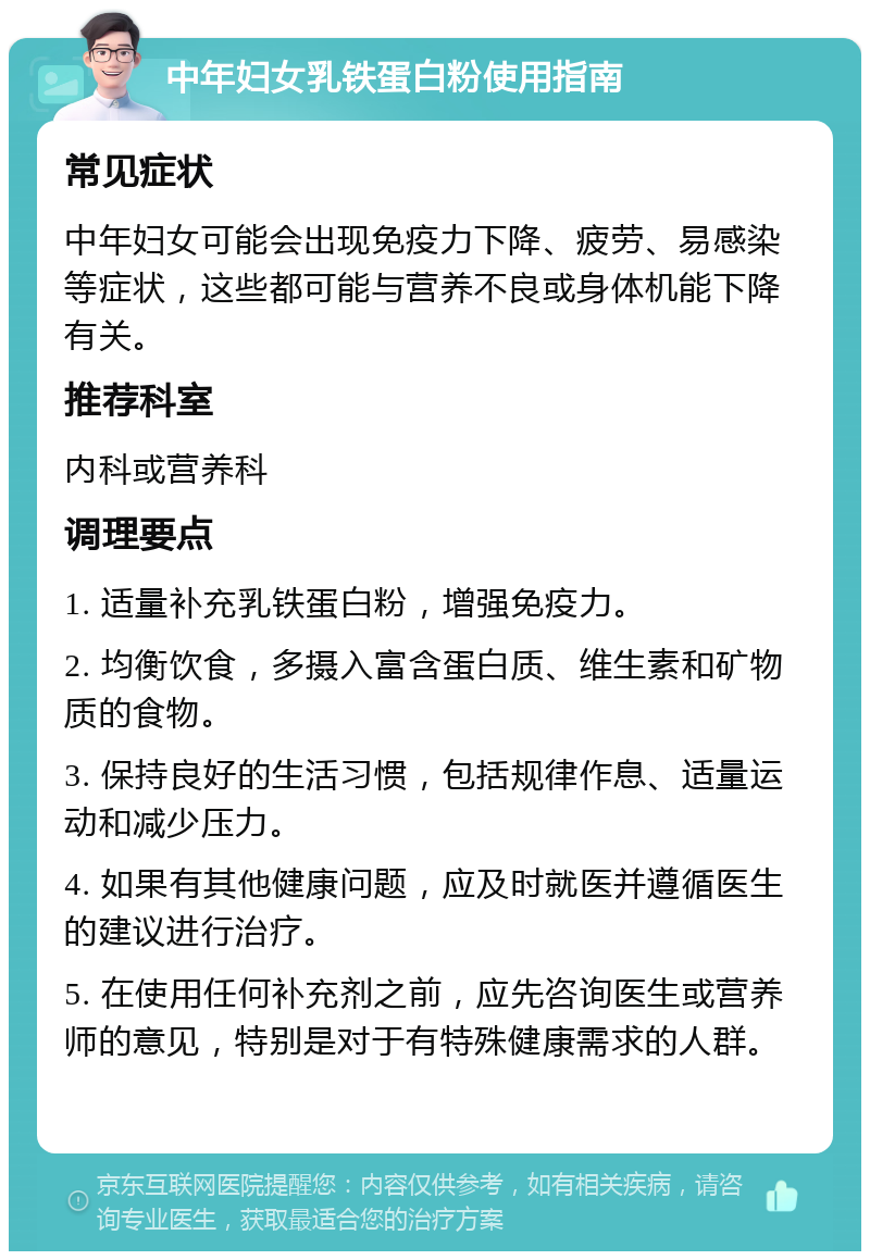 中年妇女乳铁蛋白粉使用指南 常见症状 中年妇女可能会出现免疫力下降、疲劳、易感染等症状，这些都可能与营养不良或身体机能下降有关。 推荐科室 内科或营养科 调理要点 1. 适量补充乳铁蛋白粉，增强免疫力。 2. 均衡饮食，多摄入富含蛋白质、维生素和矿物质的食物。 3. 保持良好的生活习惯，包括规律作息、适量运动和减少压力。 4. 如果有其他健康问题，应及时就医并遵循医生的建议进行治疗。 5. 在使用任何补充剂之前，应先咨询医生或营养师的意见，特别是对于有特殊健康需求的人群。