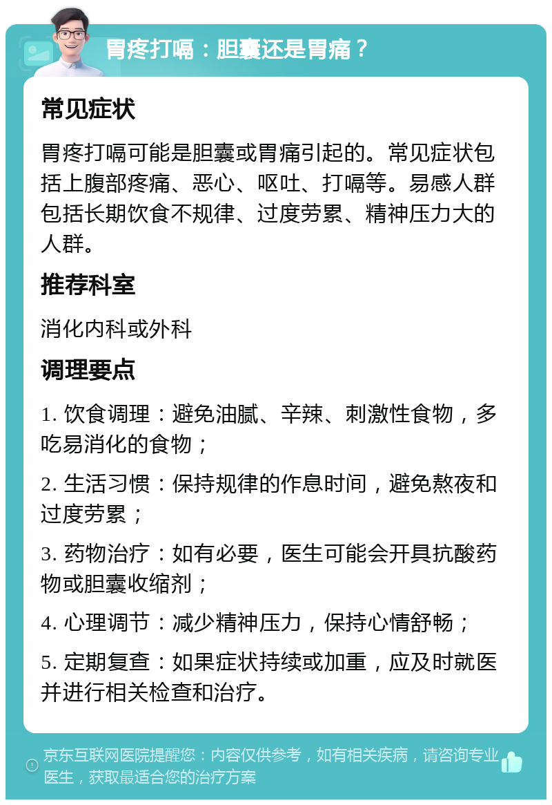 胃疼打嗝：胆囊还是胃痛？ 常见症状 胃疼打嗝可能是胆囊或胃痛引起的。常见症状包括上腹部疼痛、恶心、呕吐、打嗝等。易感人群包括长期饮食不规律、过度劳累、精神压力大的人群。 推荐科室 消化内科或外科 调理要点 1. 饮食调理：避免油腻、辛辣、刺激性食物，多吃易消化的食物； 2. 生活习惯：保持规律的作息时间，避免熬夜和过度劳累； 3. 药物治疗：如有必要，医生可能会开具抗酸药物或胆囊收缩剂； 4. 心理调节：减少精神压力，保持心情舒畅； 5. 定期复查：如果症状持续或加重，应及时就医并进行相关检查和治疗。