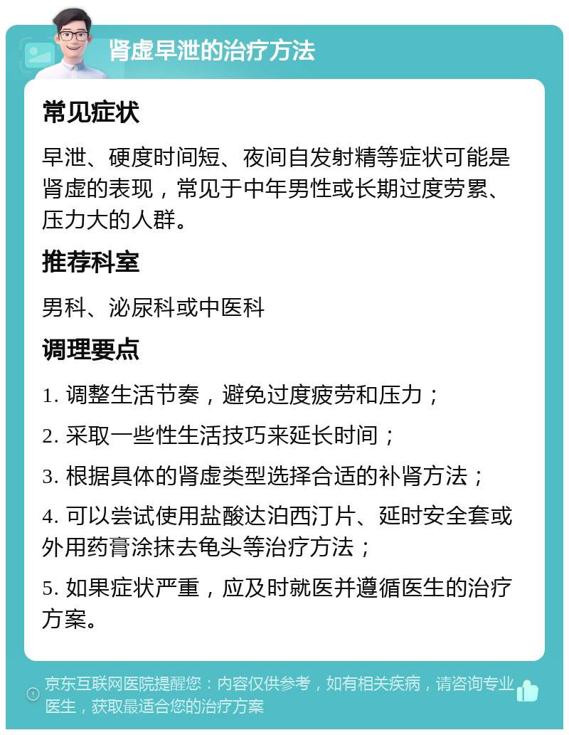 肾虚早泄的治疗方法 常见症状 早泄、硬度时间短、夜间自发射精等症状可能是肾虚的表现，常见于中年男性或长期过度劳累、压力大的人群。 推荐科室 男科、泌尿科或中医科 调理要点 1. 调整生活节奏，避免过度疲劳和压力； 2. 采取一些性生活技巧来延长时间； 3. 根据具体的肾虚类型选择合适的补肾方法； 4. 可以尝试使用盐酸达泊西汀片、延时安全套或外用药膏涂抹去龟头等治疗方法； 5. 如果症状严重，应及时就医并遵循医生的治疗方案。