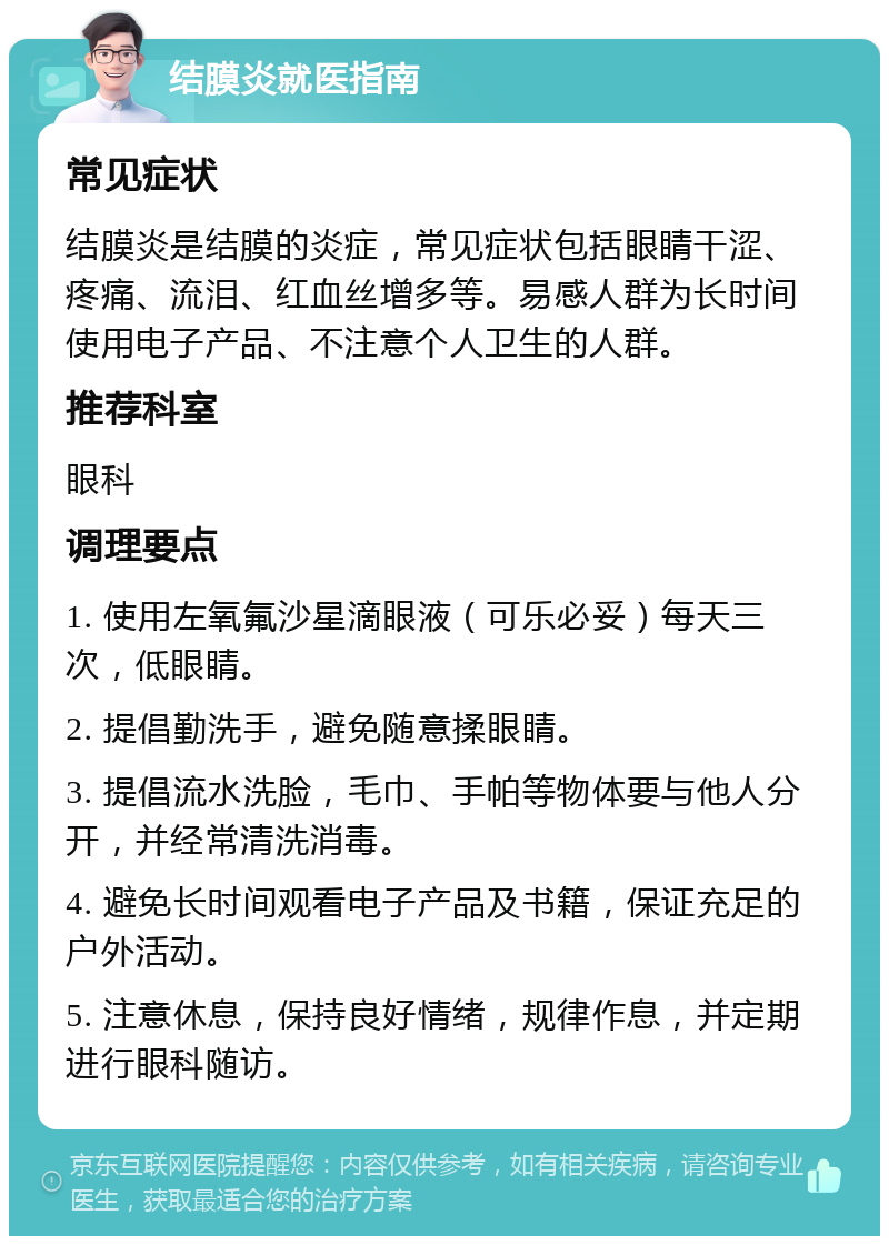 结膜炎就医指南 常见症状 结膜炎是结膜的炎症，常见症状包括眼睛干涩、疼痛、流泪、红血丝增多等。易感人群为长时间使用电子产品、不注意个人卫生的人群。 推荐科室 眼科 调理要点 1. 使用左氧氟沙星滴眼液（可乐必妥）每天三次，低眼睛。 2. 提倡勤洗手，避免随意揉眼睛。 3. 提倡流水洗脸，毛巾、手帕等物体要与他人分开，并经常清洗消毒。 4. 避免长时间观看电子产品及书籍，保证充足的户外活动。 5. 注意休息，保持良好情绪，规律作息，并定期进行眼科随访。