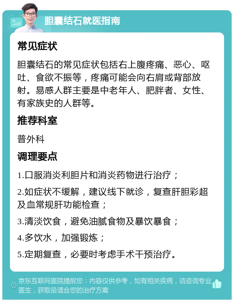 胆囊结石就医指南 常见症状 胆囊结石的常见症状包括右上腹疼痛、恶心、呕吐、食欲不振等，疼痛可能会向右肩或背部放射。易感人群主要是中老年人、肥胖者、女性、有家族史的人群等。 推荐科室 普外科 调理要点 1.口服消炎利胆片和消炎药物进行治疗； 2.如症状不缓解，建议线下就诊，复查肝胆彩超及血常规肝功能检查； 3.清淡饮食，避免油腻食物及暴饮暴食； 4.多饮水，加强锻炼； 5.定期复查，必要时考虑手术干预治疗。