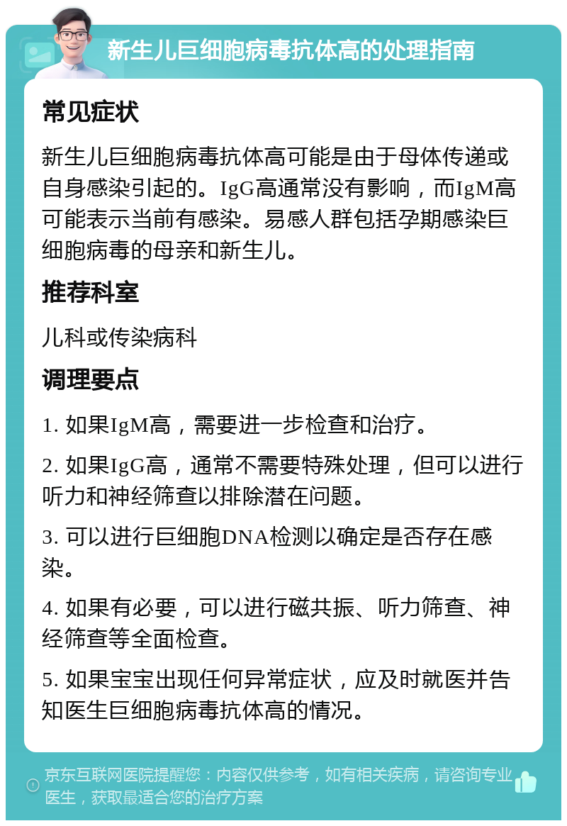 新生儿巨细胞病毒抗体高的处理指南 常见症状 新生儿巨细胞病毒抗体高可能是由于母体传递或自身感染引起的。IgG高通常没有影响，而IgM高可能表示当前有感染。易感人群包括孕期感染巨细胞病毒的母亲和新生儿。 推荐科室 儿科或传染病科 调理要点 1. 如果IgM高，需要进一步检查和治疗。 2. 如果IgG高，通常不需要特殊处理，但可以进行听力和神经筛查以排除潜在问题。 3. 可以进行巨细胞DNA检测以确定是否存在感染。 4. 如果有必要，可以进行磁共振、听力筛查、神经筛查等全面检查。 5. 如果宝宝出现任何异常症状，应及时就医并告知医生巨细胞病毒抗体高的情况。