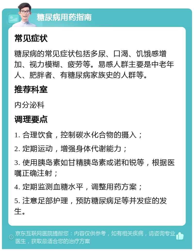 糖尿病用药指南 常见症状 糖尿病的常见症状包括多尿、口渴、饥饿感增加、视力模糊、疲劳等。易感人群主要是中老年人、肥胖者、有糖尿病家族史的人群等。 推荐科室 内分泌科 调理要点 1. 合理饮食，控制碳水化合物的摄入； 2. 定期运动，增强身体代谢能力； 3. 使用胰岛素如甘精胰岛素或诺和锐等，根据医嘱正确注射； 4. 定期监测血糖水平，调整用药方案； 5. 注意足部护理，预防糖尿病足等并发症的发生。