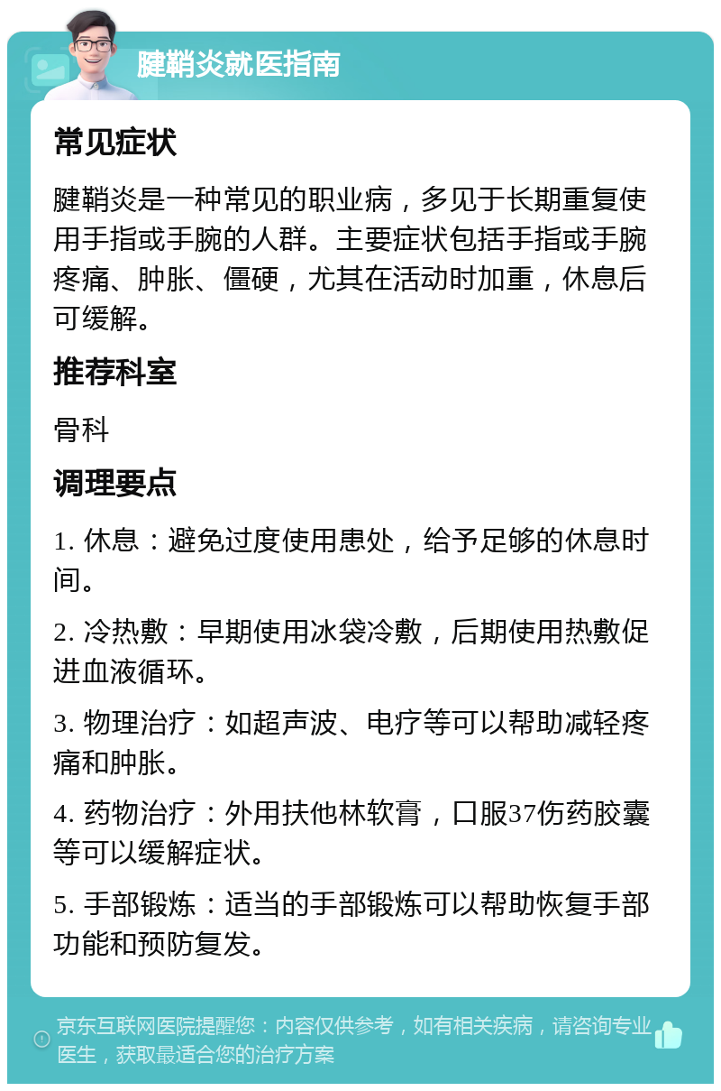 腱鞘炎就医指南 常见症状 腱鞘炎是一种常见的职业病，多见于长期重复使用手指或手腕的人群。主要症状包括手指或手腕疼痛、肿胀、僵硬，尤其在活动时加重，休息后可缓解。 推荐科室 骨科 调理要点 1. 休息：避免过度使用患处，给予足够的休息时间。 2. 冷热敷：早期使用冰袋冷敷，后期使用热敷促进血液循环。 3. 物理治疗：如超声波、电疗等可以帮助减轻疼痛和肿胀。 4. 药物治疗：外用扶他林软膏，口服37伤药胶囊等可以缓解症状。 5. 手部锻炼：适当的手部锻炼可以帮助恢复手部功能和预防复发。