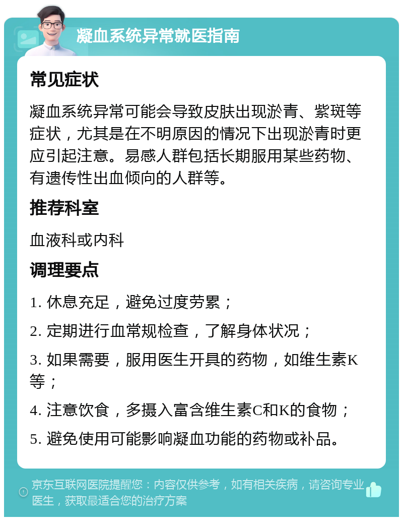 凝血系统异常就医指南 常见症状 凝血系统异常可能会导致皮肤出现淤青、紫斑等症状，尤其是在不明原因的情况下出现淤青时更应引起注意。易感人群包括长期服用某些药物、有遗传性出血倾向的人群等。 推荐科室 血液科或内科 调理要点 1. 休息充足，避免过度劳累； 2. 定期进行血常规检查，了解身体状况； 3. 如果需要，服用医生开具的药物，如维生素K等； 4. 注意饮食，多摄入富含维生素C和K的食物； 5. 避免使用可能影响凝血功能的药物或补品。