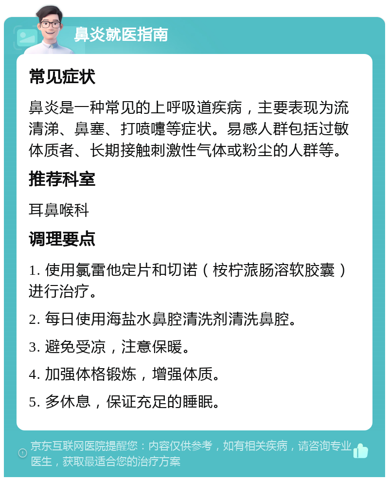 鼻炎就医指南 常见症状 鼻炎是一种常见的上呼吸道疾病，主要表现为流清涕、鼻塞、打喷嚏等症状。易感人群包括过敏体质者、长期接触刺激性气体或粉尘的人群等。 推荐科室 耳鼻喉科 调理要点 1. 使用氯雷他定片和切诺（桉柠蒎肠溶软胶囊）进行治疗。 2. 每日使用海盐水鼻腔清洗剂清洗鼻腔。 3. 避免受凉，注意保暖。 4. 加强体格锻炼，增强体质。 5. 多休息，保证充足的睡眠。