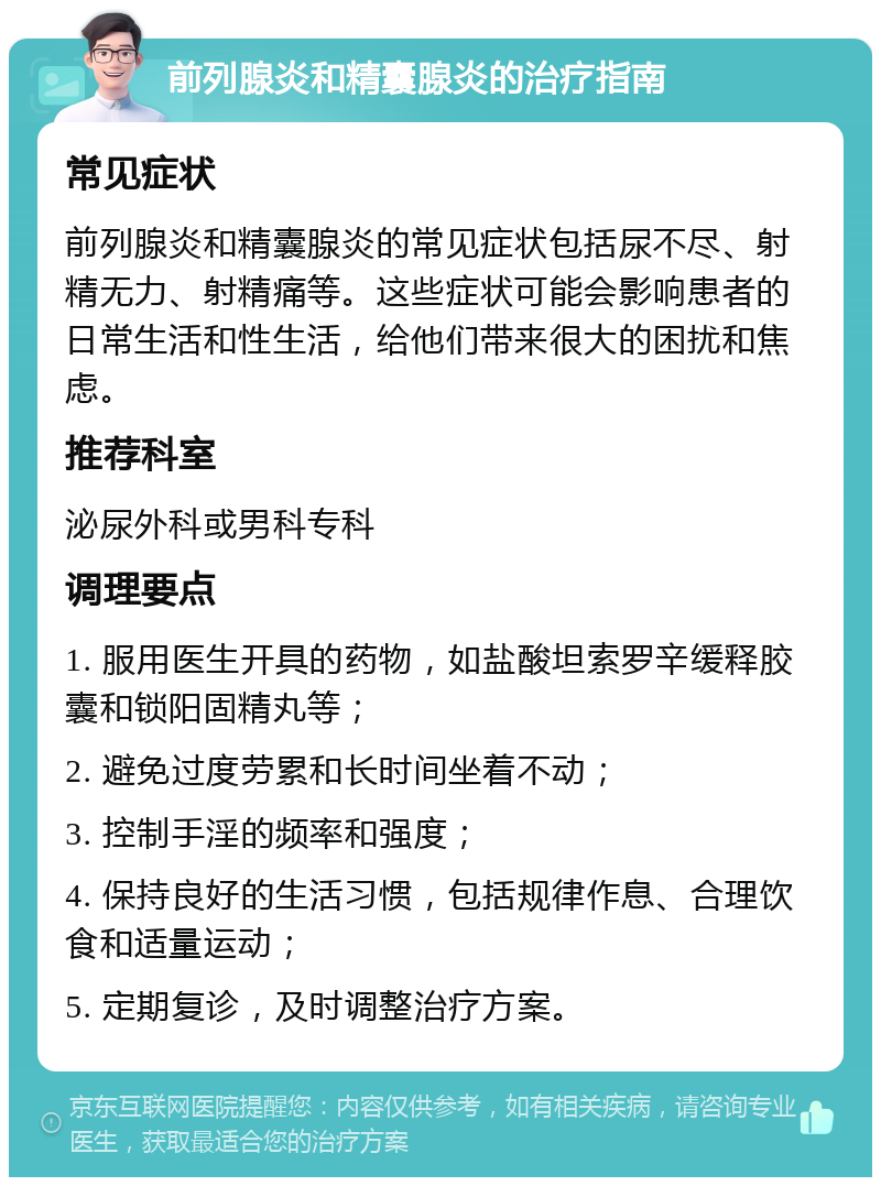 前列腺炎和精囊腺炎的治疗指南 常见症状 前列腺炎和精囊腺炎的常见症状包括尿不尽、射精无力、射精痛等。这些症状可能会影响患者的日常生活和性生活，给他们带来很大的困扰和焦虑。 推荐科室 泌尿外科或男科专科 调理要点 1. 服用医生开具的药物，如盐酸坦索罗辛缓释胶囊和锁阳固精丸等； 2. 避免过度劳累和长时间坐着不动； 3. 控制手淫的频率和强度； 4. 保持良好的生活习惯，包括规律作息、合理饮食和适量运动； 5. 定期复诊，及时调整治疗方案。