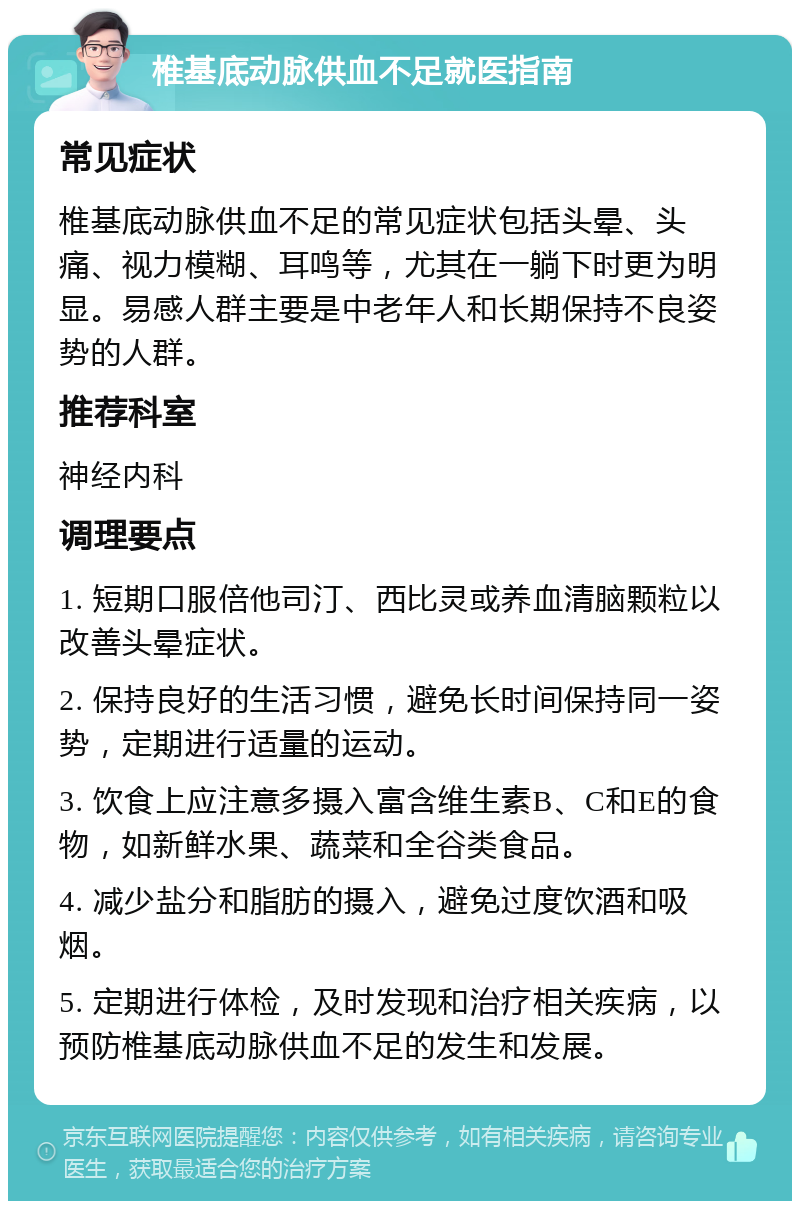 椎基底动脉供血不足就医指南 常见症状 椎基底动脉供血不足的常见症状包括头晕、头痛、视力模糊、耳鸣等，尤其在一躺下时更为明显。易感人群主要是中老年人和长期保持不良姿势的人群。 推荐科室 神经内科 调理要点 1. 短期口服倍他司汀、西比灵或养血清脑颗粒以改善头晕症状。 2. 保持良好的生活习惯，避免长时间保持同一姿势，定期进行适量的运动。 3. 饮食上应注意多摄入富含维生素B、C和E的食物，如新鲜水果、蔬菜和全谷类食品。 4. 减少盐分和脂肪的摄入，避免过度饮酒和吸烟。 5. 定期进行体检，及时发现和治疗相关疾病，以预防椎基底动脉供血不足的发生和发展。