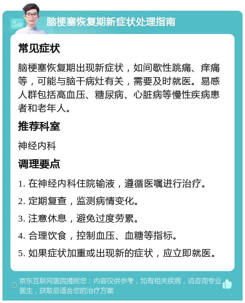 脑梗塞恢复期新症状处理指南 常见症状 脑梗塞恢复期出现新症状，如间歇性跳痛、痒痛等，可能与脑干病灶有关，需要及时就医。易感人群包括高血压、糖尿病、心脏病等慢性疾病患者和老年人。 推荐科室 神经内科 调理要点 1. 在神经内科住院输液，遵循医嘱进行治疗。 2. 定期复查，监测病情变化。 3. 注意休息，避免过度劳累。 4. 合理饮食，控制血压、血糖等指标。 5. 如果症状加重或出现新的症状，应立即就医。