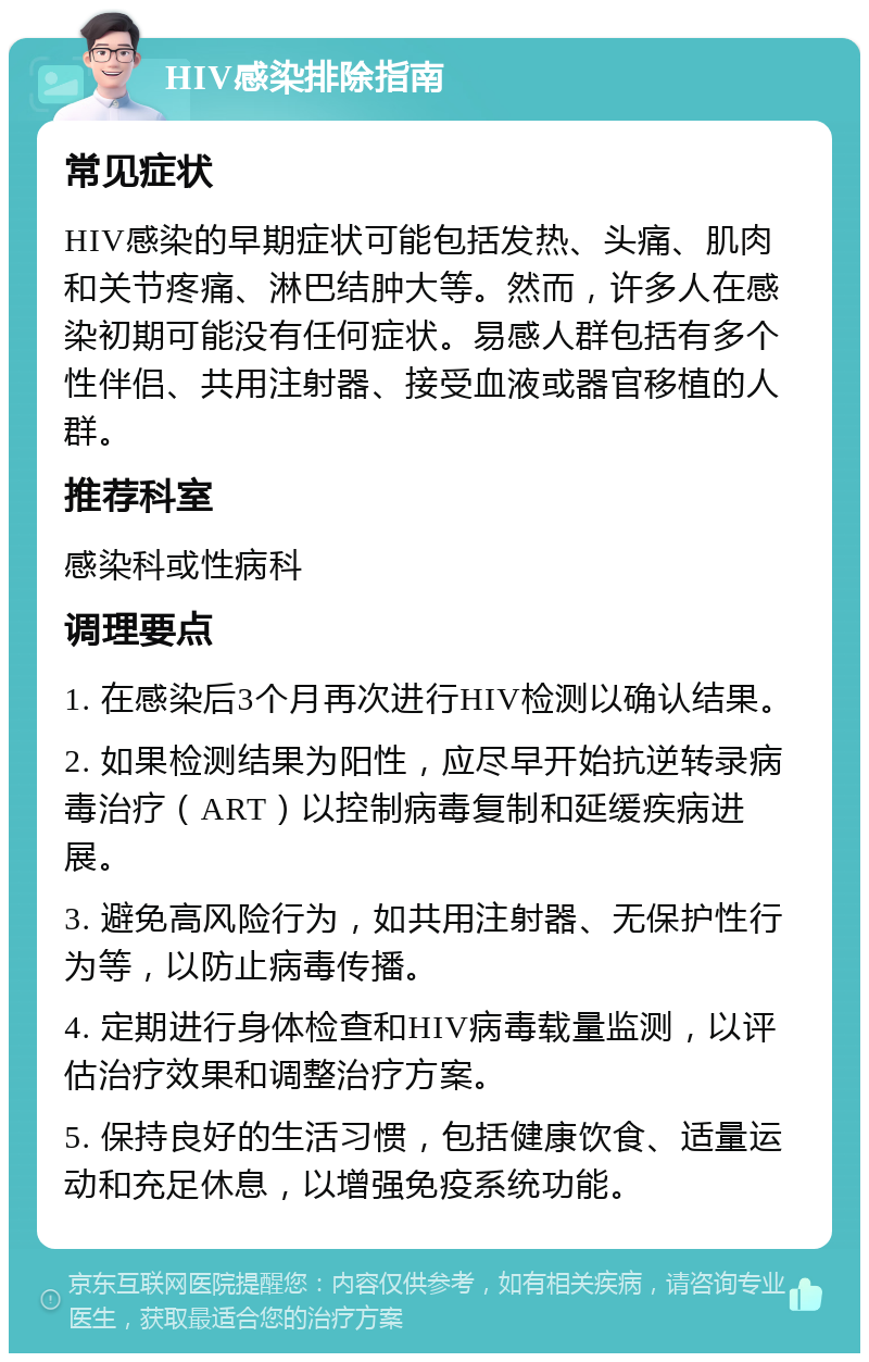 HIV感染排除指南 常见症状 HIV感染的早期症状可能包括发热、头痛、肌肉和关节疼痛、淋巴结肿大等。然而，许多人在感染初期可能没有任何症状。易感人群包括有多个性伴侣、共用注射器、接受血液或器官移植的人群。 推荐科室 感染科或性病科 调理要点 1. 在感染后3个月再次进行HIV检测以确认结果。 2. 如果检测结果为阳性，应尽早开始抗逆转录病毒治疗（ART）以控制病毒复制和延缓疾病进展。 3. 避免高风险行为，如共用注射器、无保护性行为等，以防止病毒传播。 4. 定期进行身体检查和HIV病毒载量监测，以评估治疗效果和调整治疗方案。 5. 保持良好的生活习惯，包括健康饮食、适量运动和充足休息，以增强免疫系统功能。