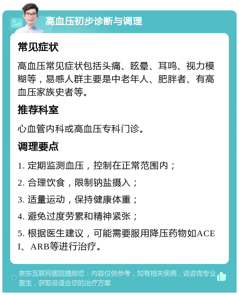 高血压初步诊断与调理 常见症状 高血压常见症状包括头痛、眩晕、耳鸣、视力模糊等，易感人群主要是中老年人、肥胖者、有高血压家族史者等。 推荐科室 心血管内科或高血压专科门诊。 调理要点 1. 定期监测血压，控制在正常范围内； 2. 合理饮食，限制钠盐摄入； 3. 适量运动，保持健康体重； 4. 避免过度劳累和精神紧张； 5. 根据医生建议，可能需要服用降压药物如ACEI、ARB等进行治疗。