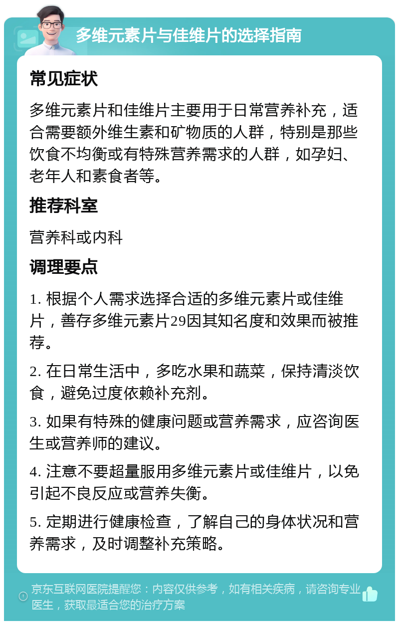 多维元素片与佳维片的选择指南 常见症状 多维元素片和佳维片主要用于日常营养补充，适合需要额外维生素和矿物质的人群，特别是那些饮食不均衡或有特殊营养需求的人群，如孕妇、老年人和素食者等。 推荐科室 营养科或内科 调理要点 1. 根据个人需求选择合适的多维元素片或佳维片，善存多维元素片29因其知名度和效果而被推荐。 2. 在日常生活中，多吃水果和蔬菜，保持清淡饮食，避免过度依赖补充剂。 3. 如果有特殊的健康问题或营养需求，应咨询医生或营养师的建议。 4. 注意不要超量服用多维元素片或佳维片，以免引起不良反应或营养失衡。 5. 定期进行健康检查，了解自己的身体状况和营养需求，及时调整补充策略。