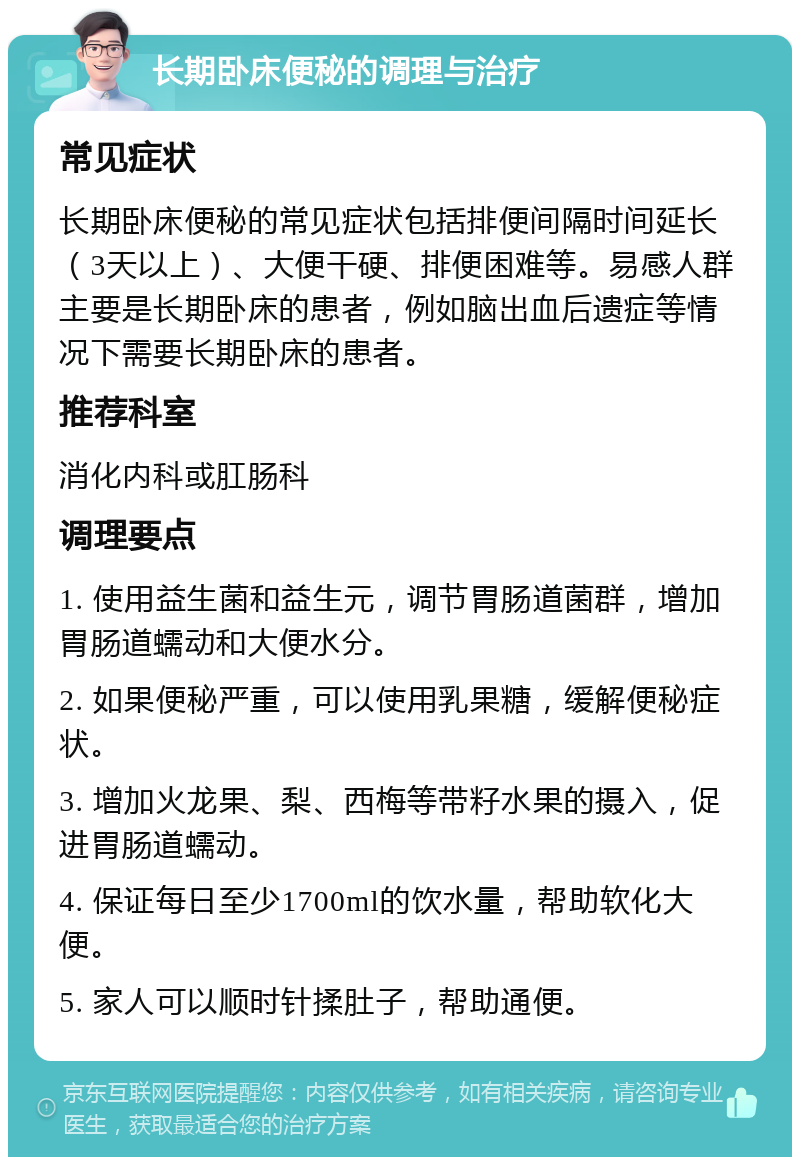 长期卧床便秘的调理与治疗 常见症状 长期卧床便秘的常见症状包括排便间隔时间延长（3天以上）、大便干硬、排便困难等。易感人群主要是长期卧床的患者，例如脑出血后遗症等情况下需要长期卧床的患者。 推荐科室 消化内科或肛肠科 调理要点 1. 使用益生菌和益生元，调节胃肠道菌群，增加胃肠道蠕动和大便水分。 2. 如果便秘严重，可以使用乳果糖，缓解便秘症状。 3. 增加火龙果、梨、西梅等带籽水果的摄入，促进胃肠道蠕动。 4. 保证每日至少1700ml的饮水量，帮助软化大便。 5. 家人可以顺时针揉肚子，帮助通便。