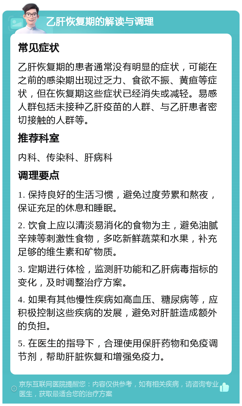 乙肝恢复期的解读与调理 常见症状 乙肝恢复期的患者通常没有明显的症状，可能在之前的感染期出现过乏力、食欲不振、黄疸等症状，但在恢复期这些症状已经消失或减轻。易感人群包括未接种乙肝疫苗的人群、与乙肝患者密切接触的人群等。 推荐科室 内科、传染科、肝病科 调理要点 1. 保持良好的生活习惯，避免过度劳累和熬夜，保证充足的休息和睡眠。 2. 饮食上应以清淡易消化的食物为主，避免油腻辛辣等刺激性食物，多吃新鲜蔬菜和水果，补充足够的维生素和矿物质。 3. 定期进行体检，监测肝功能和乙肝病毒指标的变化，及时调整治疗方案。 4. 如果有其他慢性疾病如高血压、糖尿病等，应积极控制这些疾病的发展，避免对肝脏造成额外的负担。 5. 在医生的指导下，合理使用保肝药物和免疫调节剂，帮助肝脏恢复和增强免疫力。