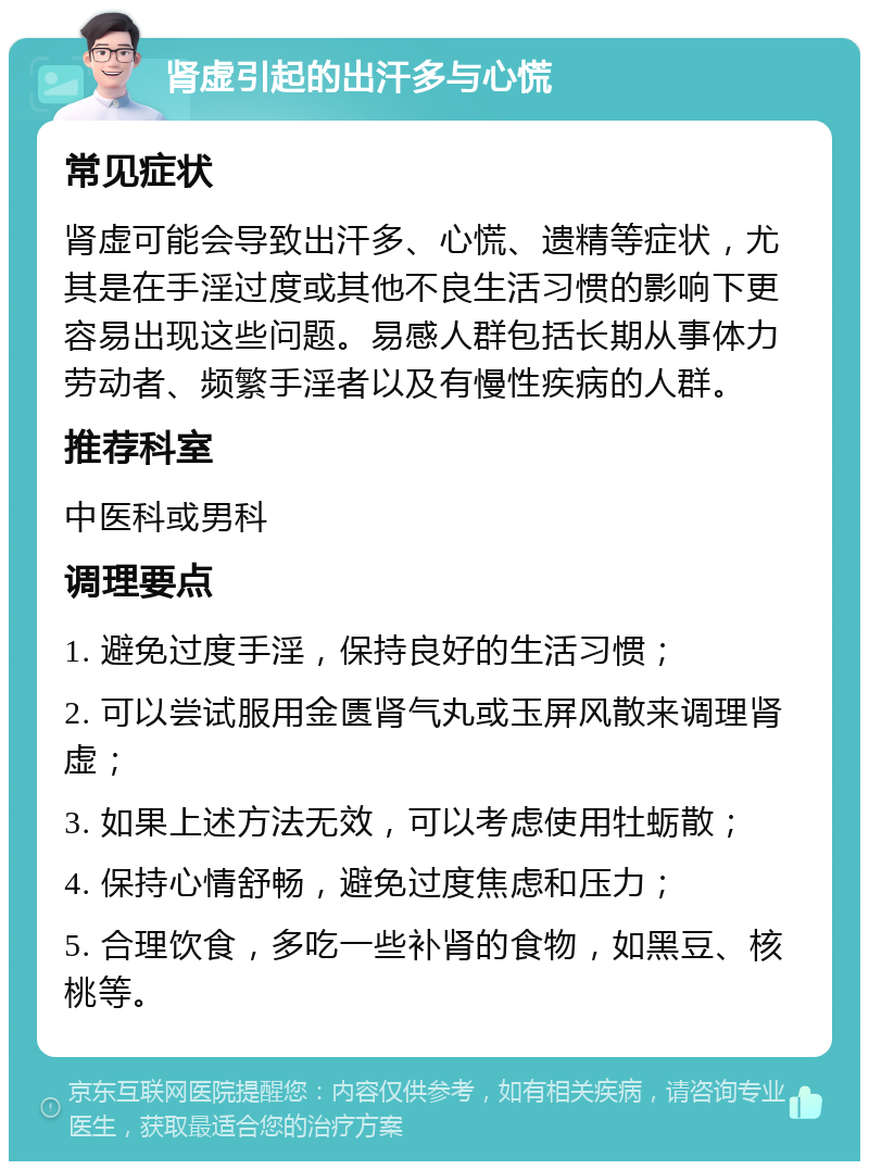 肾虚引起的出汗多与心慌 常见症状 肾虚可能会导致出汗多、心慌、遗精等症状，尤其是在手淫过度或其他不良生活习惯的影响下更容易出现这些问题。易感人群包括长期从事体力劳动者、频繁手淫者以及有慢性疾病的人群。 推荐科室 中医科或男科 调理要点 1. 避免过度手淫，保持良好的生活习惯； 2. 可以尝试服用金匮肾气丸或玉屏风散来调理肾虚； 3. 如果上述方法无效，可以考虑使用牡蛎散； 4. 保持心情舒畅，避免过度焦虑和压力； 5. 合理饮食，多吃一些补肾的食物，如黑豆、核桃等。