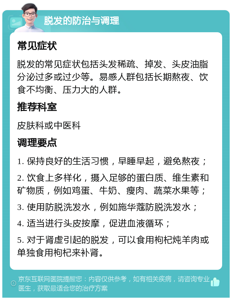 脱发的防治与调理 常见症状 脱发的常见症状包括头发稀疏、掉发、头皮油脂分泌过多或过少等。易感人群包括长期熬夜、饮食不均衡、压力大的人群。 推荐科室 皮肤科或中医科 调理要点 1. 保持良好的生活习惯，早睡早起，避免熬夜； 2. 饮食上多样化，摄入足够的蛋白质、维生素和矿物质，例如鸡蛋、牛奶、瘦肉、蔬菜水果等； 3. 使用防脱洗发水，例如施华蔻防脱洗发水； 4. 适当进行头皮按摩，促进血液循环； 5. 对于肾虚引起的脱发，可以食用枸杞炖羊肉或单独食用枸杞来补肾。