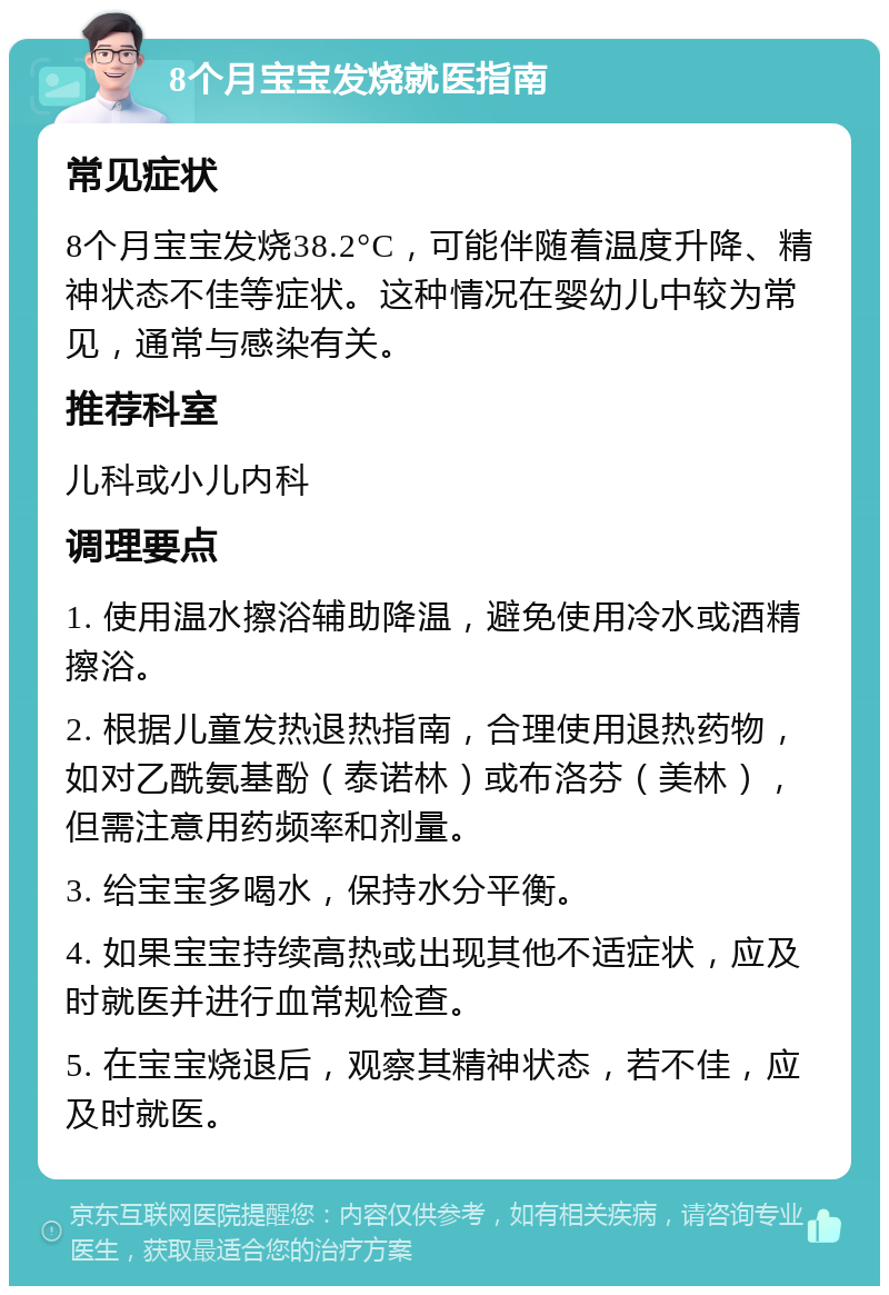 8个月宝宝发烧就医指南 常见症状 8个月宝宝发烧38.2°C，可能伴随着温度升降、精神状态不佳等症状。这种情况在婴幼儿中较为常见，通常与感染有关。 推荐科室 儿科或小儿内科 调理要点 1. 使用温水擦浴辅助降温，避免使用冷水或酒精擦浴。 2. 根据儿童发热退热指南，合理使用退热药物，如对乙酰氨基酚（泰诺林）或布洛芬（美林），但需注意用药频率和剂量。 3. 给宝宝多喝水，保持水分平衡。 4. 如果宝宝持续高热或出现其他不适症状，应及时就医并进行血常规检查。 5. 在宝宝烧退后，观察其精神状态，若不佳，应及时就医。