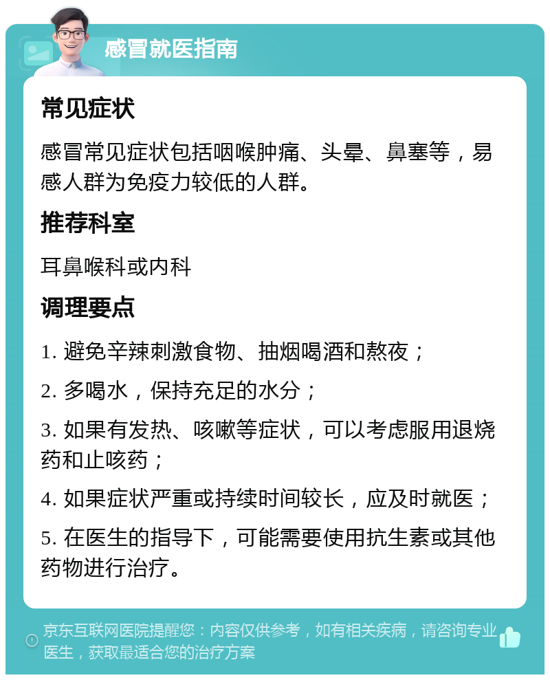 感冒就医指南 常见症状 感冒常见症状包括咽喉肿痛、头晕、鼻塞等，易感人群为免疫力较低的人群。 推荐科室 耳鼻喉科或内科 调理要点 1. 避免辛辣刺激食物、抽烟喝酒和熬夜； 2. 多喝水，保持充足的水分； 3. 如果有发热、咳嗽等症状，可以考虑服用退烧药和止咳药； 4. 如果症状严重或持续时间较长，应及时就医； 5. 在医生的指导下，可能需要使用抗生素或其他药物进行治疗。