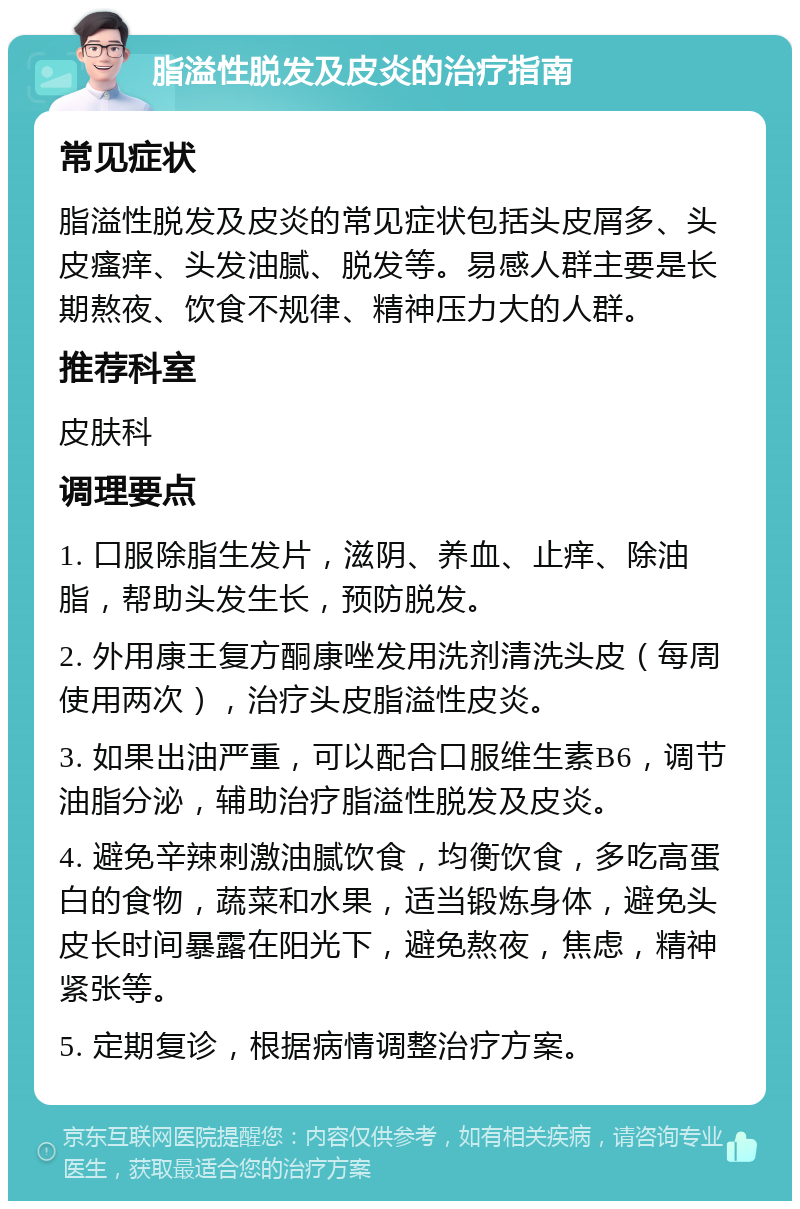 脂溢性脱发及皮炎的治疗指南 常见症状 脂溢性脱发及皮炎的常见症状包括头皮屑多、头皮瘙痒、头发油腻、脱发等。易感人群主要是长期熬夜、饮食不规律、精神压力大的人群。 推荐科室 皮肤科 调理要点 1. 口服除脂生发片，滋阴、养血、止痒、除油脂，帮助头发生长，预防脱发。 2. 外用康王复方酮康唑发用洗剂清洗头皮（每周使用两次），治疗头皮脂溢性皮炎。 3. 如果出油严重，可以配合口服维生素B6，调节油脂分泌，辅助治疗脂溢性脱发及皮炎。 4. 避免辛辣刺激油腻饮食，均衡饮食，多吃高蛋白的食物，蔬菜和水果，适当锻炼身体，避免头皮长时间暴露在阳光下，避免熬夜，焦虑，精神紧张等。 5. 定期复诊，根据病情调整治疗方案。