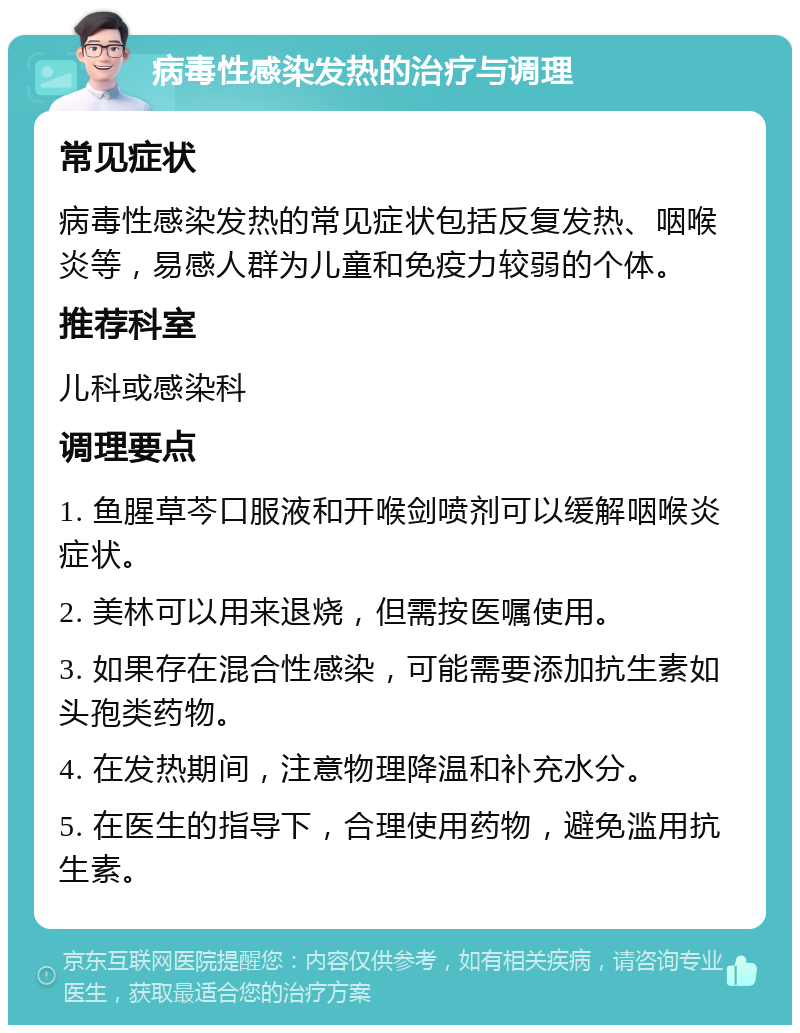 病毒性感染发热的治疗与调理 常见症状 病毒性感染发热的常见症状包括反复发热、咽喉炎等，易感人群为儿童和免疫力较弱的个体。 推荐科室 儿科或感染科 调理要点 1. 鱼腥草芩口服液和开喉剑喷剂可以缓解咽喉炎症状。 2. 美林可以用来退烧，但需按医嘱使用。 3. 如果存在混合性感染，可能需要添加抗生素如头孢类药物。 4. 在发热期间，注意物理降温和补充水分。 5. 在医生的指导下，合理使用药物，避免滥用抗生素。