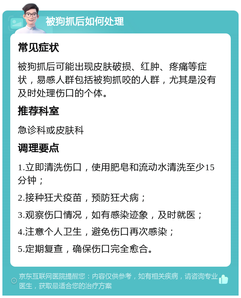 被狗抓后如何处理 常见症状 被狗抓后可能出现皮肤破损、红肿、疼痛等症状，易感人群包括被狗抓咬的人群，尤其是没有及时处理伤口的个体。 推荐科室 急诊科或皮肤科 调理要点 1.立即清洗伤口，使用肥皂和流动水清洗至少15分钟； 2.接种狂犬疫苗，预防狂犬病； 3.观察伤口情况，如有感染迹象，及时就医； 4.注意个人卫生，避免伤口再次感染； 5.定期复查，确保伤口完全愈合。