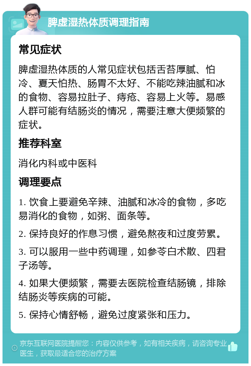 脾虚湿热体质调理指南 常见症状 脾虚湿热体质的人常见症状包括舌苔厚腻、怕冷、夏天怕热、肠胃不太好、不能吃辣油腻和冰的食物、容易拉肚子、痔疮、容易上火等。易感人群可能有结肠炎的情况，需要注意大便频繁的症状。 推荐科室 消化内科或中医科 调理要点 1. 饮食上要避免辛辣、油腻和冰冷的食物，多吃易消化的食物，如粥、面条等。 2. 保持良好的作息习惯，避免熬夜和过度劳累。 3. 可以服用一些中药调理，如参苓白术散、四君子汤等。 4. 如果大便频繁，需要去医院检查结肠镜，排除结肠炎等疾病的可能。 5. 保持心情舒畅，避免过度紧张和压力。