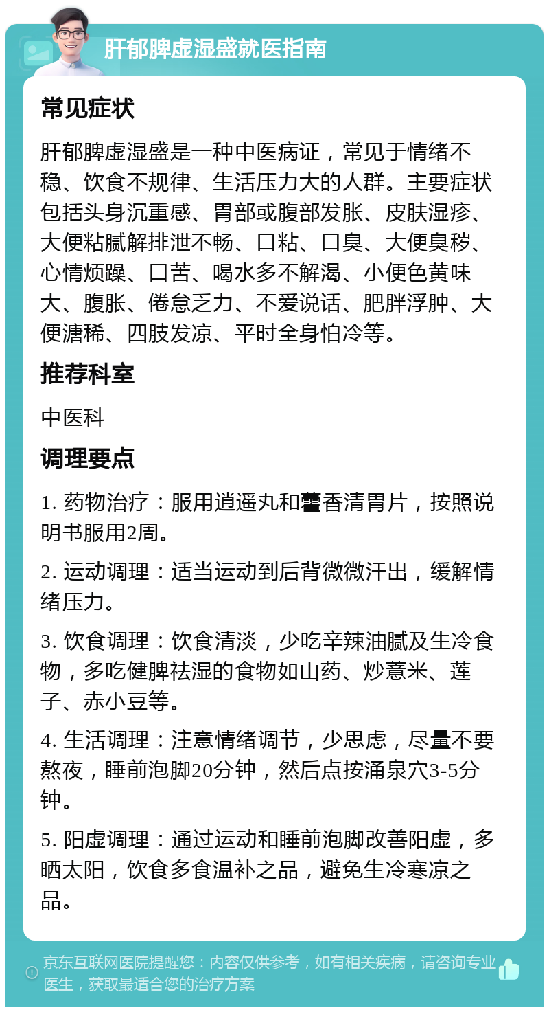 肝郁脾虚湿盛就医指南 常见症状 肝郁脾虚湿盛是一种中医病证，常见于情绪不稳、饮食不规律、生活压力大的人群。主要症状包括头身沉重感、胃部或腹部发胀、皮肤湿疹、大便粘腻解排泄不畅、口粘、口臭、大便臭秽、心情烦躁、口苦、喝水多不解渴、小便色黄味大、腹胀、倦怠乏力、不爱说话、肥胖浮肿、大便溏稀、四肢发凉、平时全身怕冷等。 推荐科室 中医科 调理要点 1. 药物治疗：服用逍遥丸和藿香清胃片，按照说明书服用2周。 2. 运动调理：适当运动到后背微微汗出，缓解情绪压力。 3. 饮食调理：饮食清淡，少吃辛辣油腻及生冷食物，多吃健脾祛湿的食物如山药、炒薏米、莲子、赤小豆等。 4. 生活调理：注意情绪调节，少思虑，尽量不要熬夜，睡前泡脚20分钟，然后点按涌泉穴3-5分钟。 5. 阳虚调理：通过运动和睡前泡脚改善阳虚，多晒太阳，饮食多食温补之品，避免生冷寒凉之品。