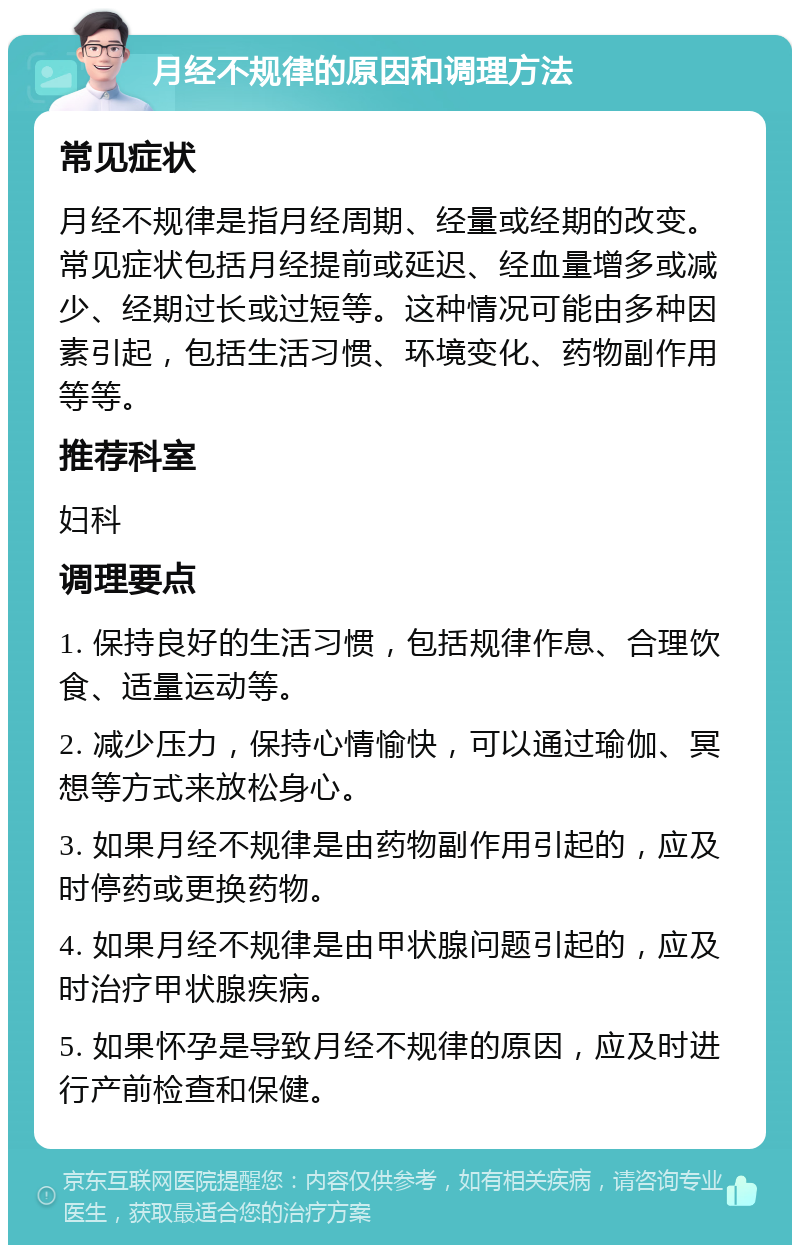 月经不规律的原因和调理方法 常见症状 月经不规律是指月经周期、经量或经期的改变。常见症状包括月经提前或延迟、经血量增多或减少、经期过长或过短等。这种情况可能由多种因素引起，包括生活习惯、环境变化、药物副作用等等。 推荐科室 妇科 调理要点 1. 保持良好的生活习惯，包括规律作息、合理饮食、适量运动等。 2. 减少压力，保持心情愉快，可以通过瑜伽、冥想等方式来放松身心。 3. 如果月经不规律是由药物副作用引起的，应及时停药或更换药物。 4. 如果月经不规律是由甲状腺问题引起的，应及时治疗甲状腺疾病。 5. 如果怀孕是导致月经不规律的原因，应及时进行产前检查和保健。