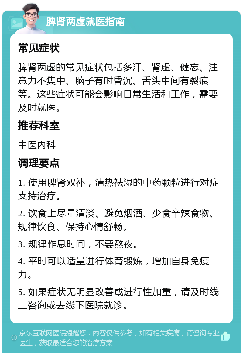 脾肾两虚就医指南 常见症状 脾肾两虚的常见症状包括多汗、肾虚、健忘、注意力不集中、脑子有时昏沉、舌头中间有裂痕等。这些症状可能会影响日常生活和工作，需要及时就医。 推荐科室 中医内科 调理要点 1. 使用脾肾双补，清热祛湿的中药颗粒进行对症支持治疗。 2. 饮食上尽量清淡、避免烟酒、少食辛辣食物、规律饮食、保持心情舒畅。 3. 规律作息时间，不要熬夜。 4. 平时可以适量进行体育锻炼，增加自身免疫力。 5. 如果症状无明显改善或进行性加重，请及时线上咨询或去线下医院就诊。