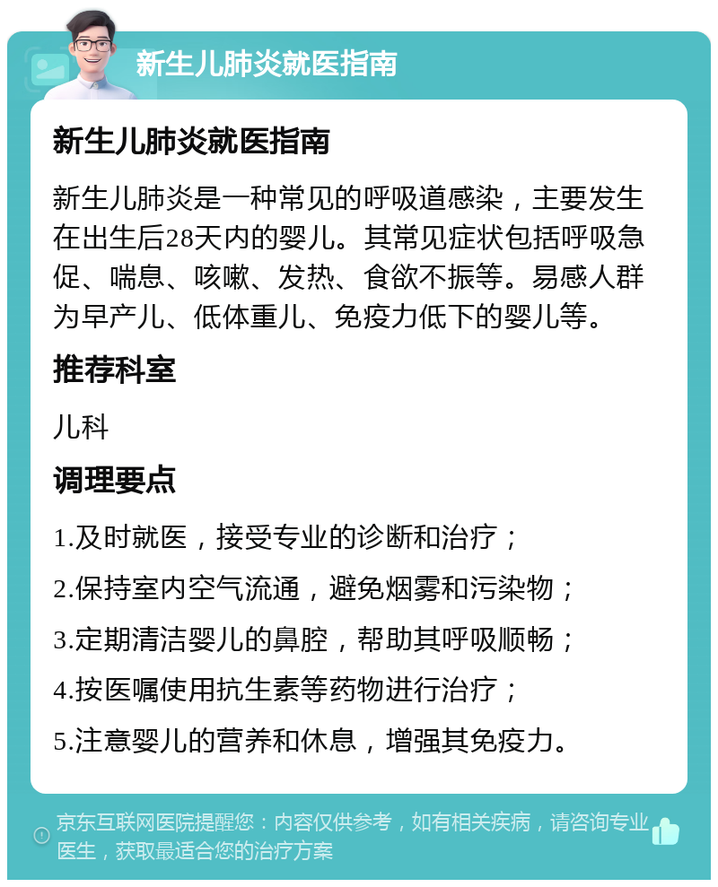 新生儿肺炎就医指南 新生儿肺炎就医指南 新生儿肺炎是一种常见的呼吸道感染，主要发生在出生后28天内的婴儿。其常见症状包括呼吸急促、喘息、咳嗽、发热、食欲不振等。易感人群为早产儿、低体重儿、免疫力低下的婴儿等。 推荐科室 儿科 调理要点 1.及时就医，接受专业的诊断和治疗； 2.保持室内空气流通，避免烟雾和污染物； 3.定期清洁婴儿的鼻腔，帮助其呼吸顺畅； 4.按医嘱使用抗生素等药物进行治疗； 5.注意婴儿的营养和休息，增强其免疫力。