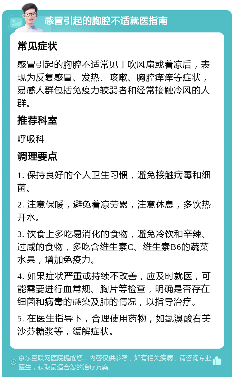 感冒引起的胸腔不适就医指南 常见症状 感冒引起的胸腔不适常见于吹风扇或着凉后，表现为反复感冒、发热、咳嗽、胸腔痒痒等症状，易感人群包括免疫力较弱者和经常接触冷风的人群。 推荐科室 呼吸科 调理要点 1. 保持良好的个人卫生习惯，避免接触病毒和细菌。 2. 注意保暖，避免着凉劳累，注意休息，多饮热开水。 3. 饮食上多吃易消化的食物，避免冷饮和辛辣、过咸的食物，多吃含维生素C、维生素B6的蔬菜水果，增加免疫力。 4. 如果症状严重或持续不改善，应及时就医，可能需要进行血常规、胸片等检查，明确是否存在细菌和病毒的感染及肺的情况，以指导治疗。 5. 在医生指导下，合理使用药物，如氢溴酸右美沙芬糖浆等，缓解症状。