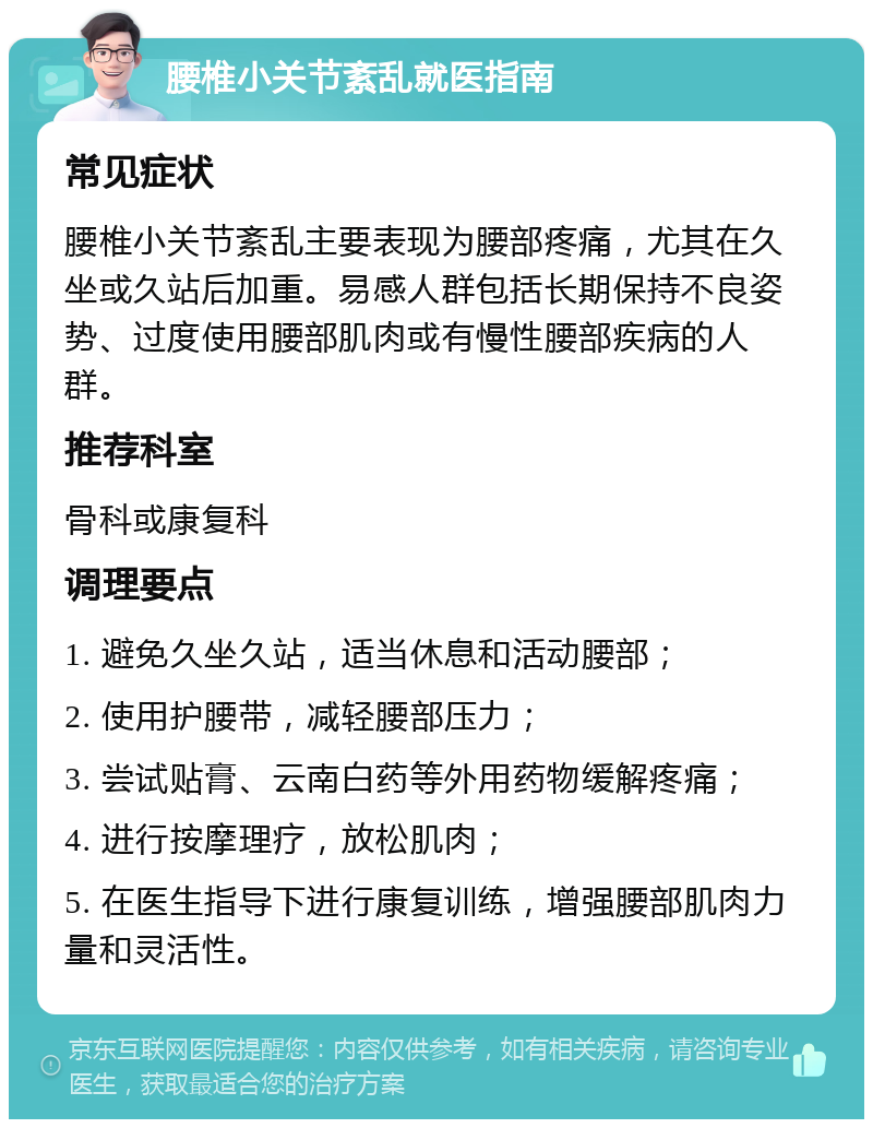 腰椎小关节紊乱就医指南 常见症状 腰椎小关节紊乱主要表现为腰部疼痛，尤其在久坐或久站后加重。易感人群包括长期保持不良姿势、过度使用腰部肌肉或有慢性腰部疾病的人群。 推荐科室 骨科或康复科 调理要点 1. 避免久坐久站，适当休息和活动腰部； 2. 使用护腰带，减轻腰部压力； 3. 尝试贴膏、云南白药等外用药物缓解疼痛； 4. 进行按摩理疗，放松肌肉； 5. 在医生指导下进行康复训练，增强腰部肌肉力量和灵活性。