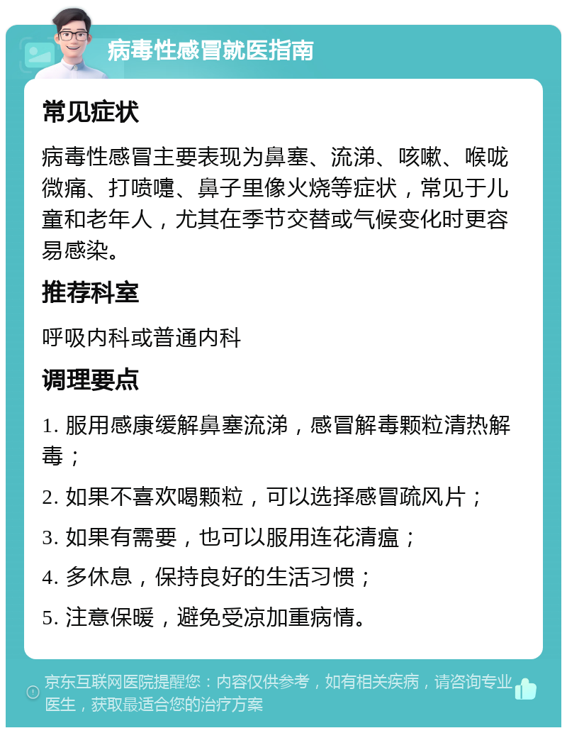 病毒性感冒就医指南 常见症状 病毒性感冒主要表现为鼻塞、流涕、咳嗽、喉咙微痛、打喷嚏、鼻子里像火烧等症状，常见于儿童和老年人，尤其在季节交替或气候变化时更容易感染。 推荐科室 呼吸内科或普通内科 调理要点 1. 服用感康缓解鼻塞流涕，感冒解毒颗粒清热解毒； 2. 如果不喜欢喝颗粒，可以选择感冒疏风片； 3. 如果有需要，也可以服用连花清瘟； 4. 多休息，保持良好的生活习惯； 5. 注意保暖，避免受凉加重病情。