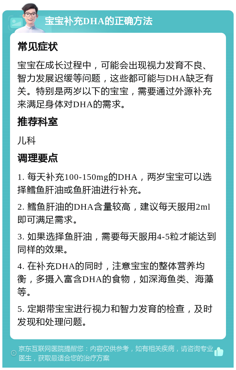 宝宝补充DHA的正确方法 常见症状 宝宝在成长过程中，可能会出现视力发育不良、智力发展迟缓等问题，这些都可能与DHA缺乏有关。特别是两岁以下的宝宝，需要通过外源补充来满足身体对DHA的需求。 推荐科室 儿科 调理要点 1. 每天补充100-150mg的DHA，两岁宝宝可以选择鳕鱼肝油或鱼肝油进行补充。 2. 鳕鱼肝油的DHA含量较高，建议每天服用2ml即可满足需求。 3. 如果选择鱼肝油，需要每天服用4-5粒才能达到同样的效果。 4. 在补充DHA的同时，注意宝宝的整体营养均衡，多摄入富含DHA的食物，如深海鱼类、海藻等。 5. 定期带宝宝进行视力和智力发育的检查，及时发现和处理问题。