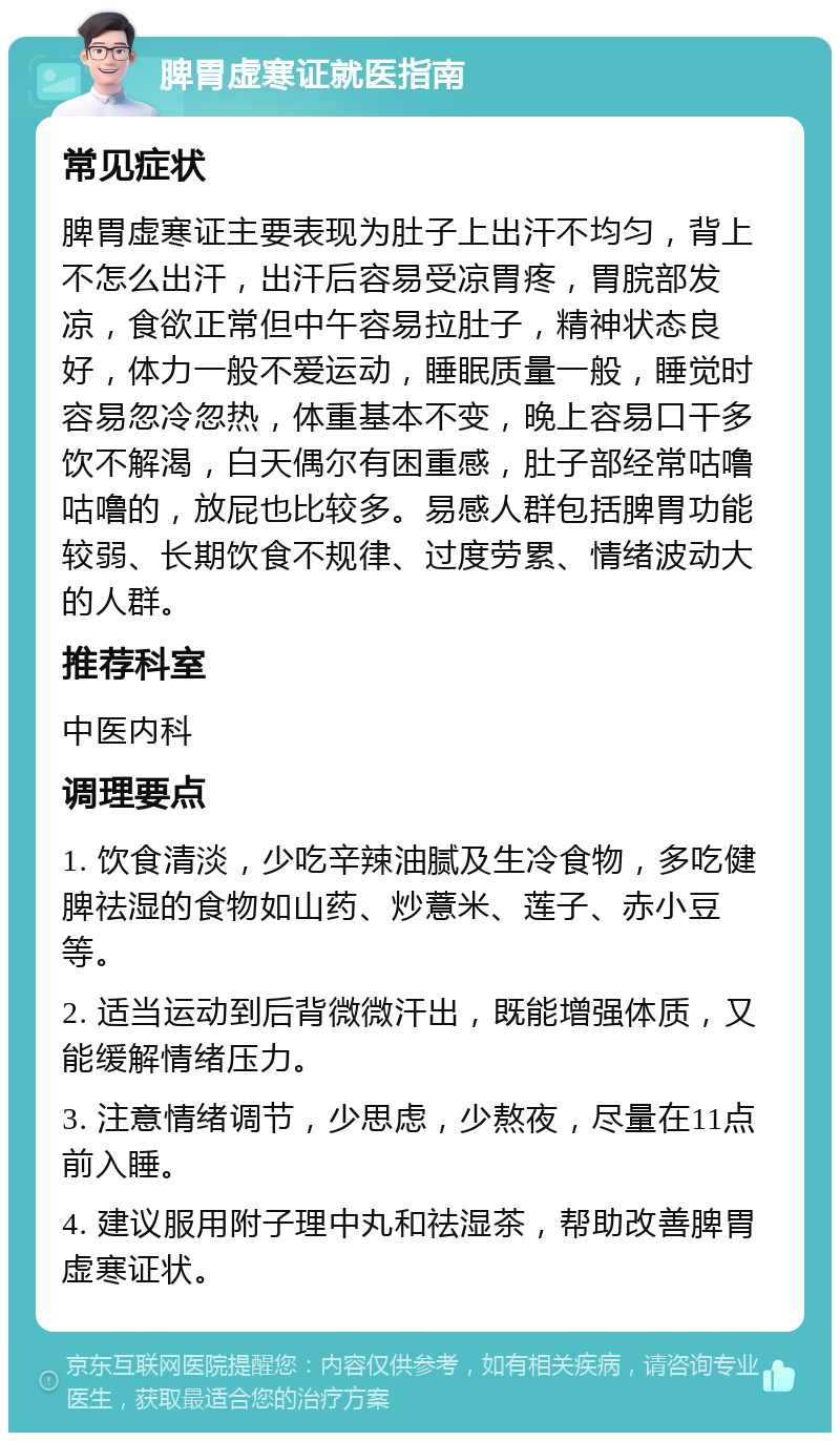 脾胃虚寒证就医指南 常见症状 脾胃虚寒证主要表现为肚子上出汗不均匀，背上不怎么出汗，出汗后容易受凉胃疼，胃脘部发凉，食欲正常但中午容易拉肚子，精神状态良好，体力一般不爱运动，睡眠质量一般，睡觉时容易忽冷忽热，体重基本不变，晚上容易口干多饮不解渴，白天偶尔有困重感，肚子部经常咕噜咕噜的，放屁也比较多。易感人群包括脾胃功能较弱、长期饮食不规律、过度劳累、情绪波动大的人群。 推荐科室 中医内科 调理要点 1. 饮食清淡，少吃辛辣油腻及生冷食物，多吃健脾祛湿的食物如山药、炒薏米、莲子、赤小豆等。 2. 适当运动到后背微微汗出，既能增强体质，又能缓解情绪压力。 3. 注意情绪调节，少思虑，少熬夜，尽量在11点前入睡。 4. 建议服用附子理中丸和祛湿茶，帮助改善脾胃虚寒证状。