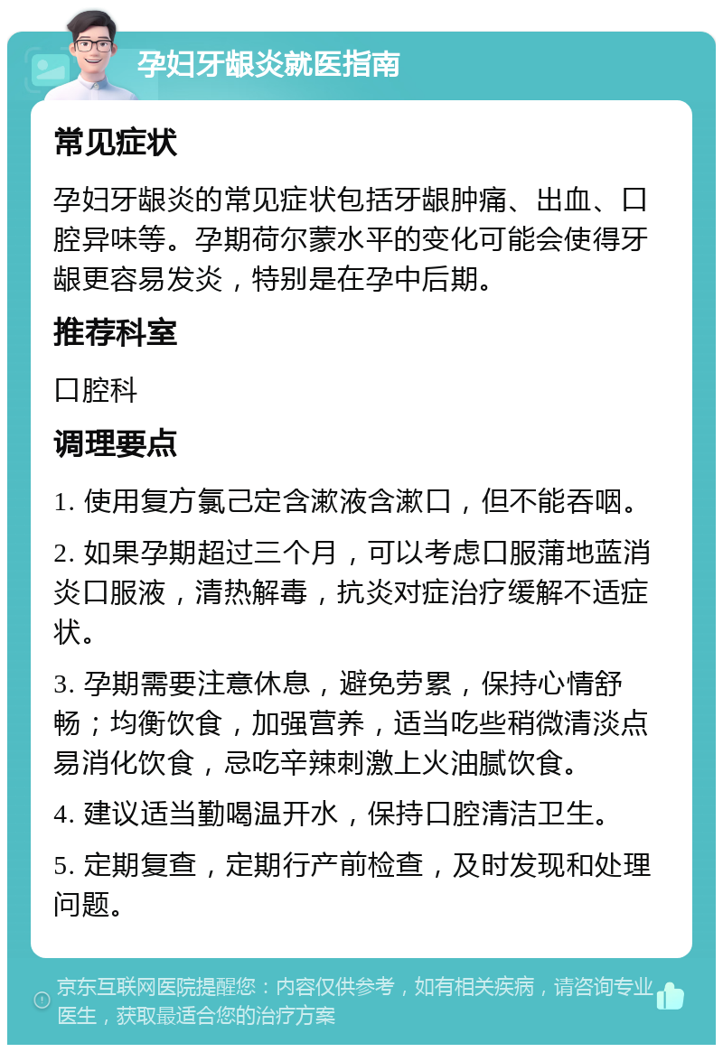 孕妇牙龈炎就医指南 常见症状 孕妇牙龈炎的常见症状包括牙龈肿痛、出血、口腔异味等。孕期荷尔蒙水平的变化可能会使得牙龈更容易发炎，特别是在孕中后期。 推荐科室 口腔科 调理要点 1. 使用复方氯己定含漱液含漱口，但不能吞咽。 2. 如果孕期超过三个月，可以考虑口服蒲地蓝消炎口服液，清热解毒，抗炎对症治疗缓解不适症状。 3. 孕期需要注意休息，避免劳累，保持心情舒畅；均衡饮食，加强营养，适当吃些稍微清淡点易消化饮食，忌吃辛辣刺激上火油腻饮食。 4. 建议适当勤喝温开水，保持口腔清洁卫生。 5. 定期复查，定期行产前检查，及时发现和处理问题。