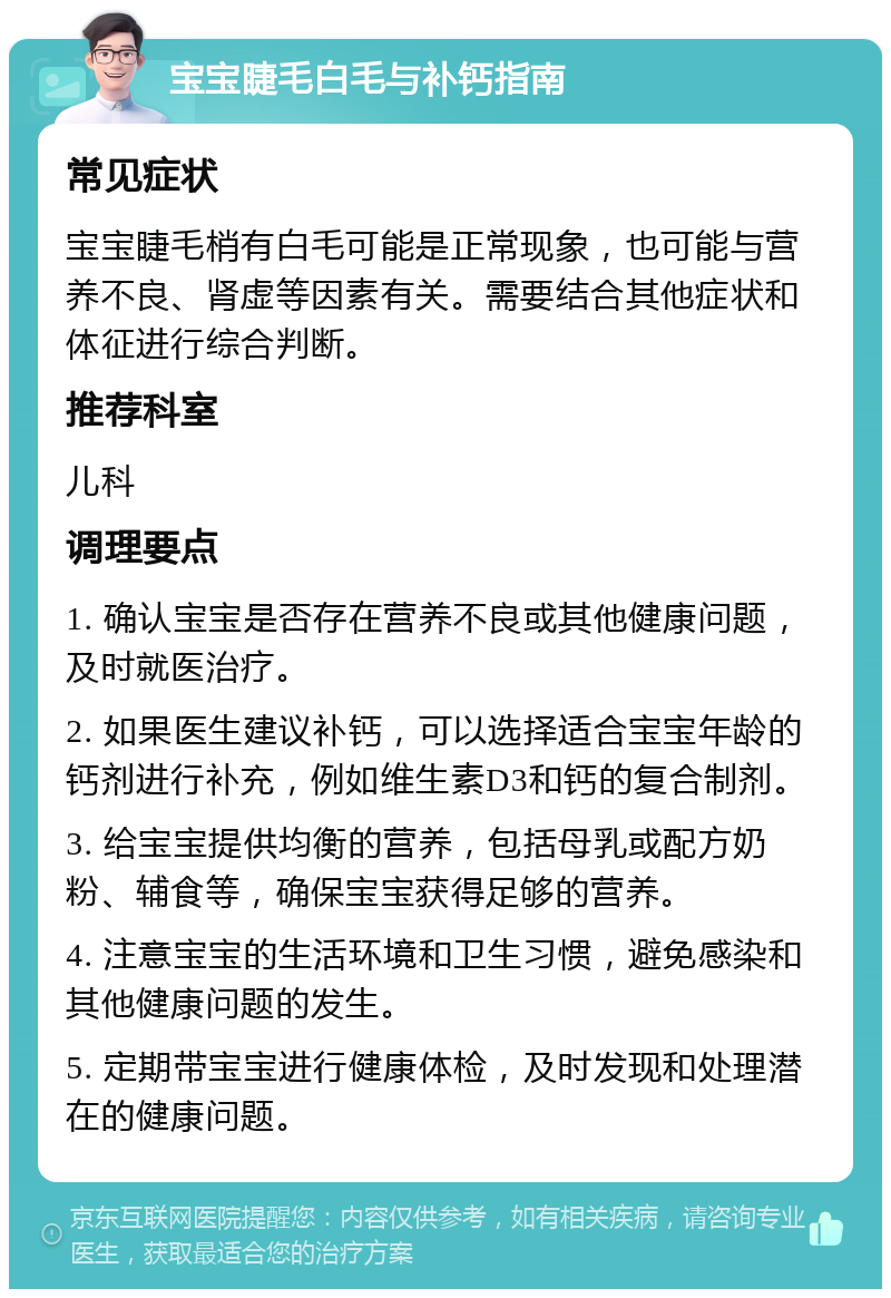 宝宝睫毛白毛与补钙指南 常见症状 宝宝睫毛梢有白毛可能是正常现象，也可能与营养不良、肾虚等因素有关。需要结合其他症状和体征进行综合判断。 推荐科室 儿科 调理要点 1. 确认宝宝是否存在营养不良或其他健康问题，及时就医治疗。 2. 如果医生建议补钙，可以选择适合宝宝年龄的钙剂进行补充，例如维生素D3和钙的复合制剂。 3. 给宝宝提供均衡的营养，包括母乳或配方奶粉、辅食等，确保宝宝获得足够的营养。 4. 注意宝宝的生活环境和卫生习惯，避免感染和其他健康问题的发生。 5. 定期带宝宝进行健康体检，及时发现和处理潜在的健康问题。