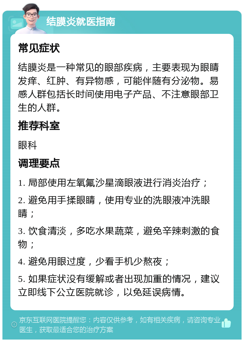 结膜炎就医指南 常见症状 结膜炎是一种常见的眼部疾病，主要表现为眼睛发痒、红肿、有异物感，可能伴随有分泌物。易感人群包括长时间使用电子产品、不注意眼部卫生的人群。 推荐科室 眼科 调理要点 1. 局部使用左氧氟沙星滴眼液进行消炎治疗； 2. 避免用手揉眼睛，使用专业的洗眼液冲洗眼睛； 3. 饮食清淡，多吃水果蔬菜，避免辛辣刺激的食物； 4. 避免用眼过度，少看手机少熬夜； 5. 如果症状没有缓解或者出现加重的情况，建议立即线下公立医院就诊，以免延误病情。