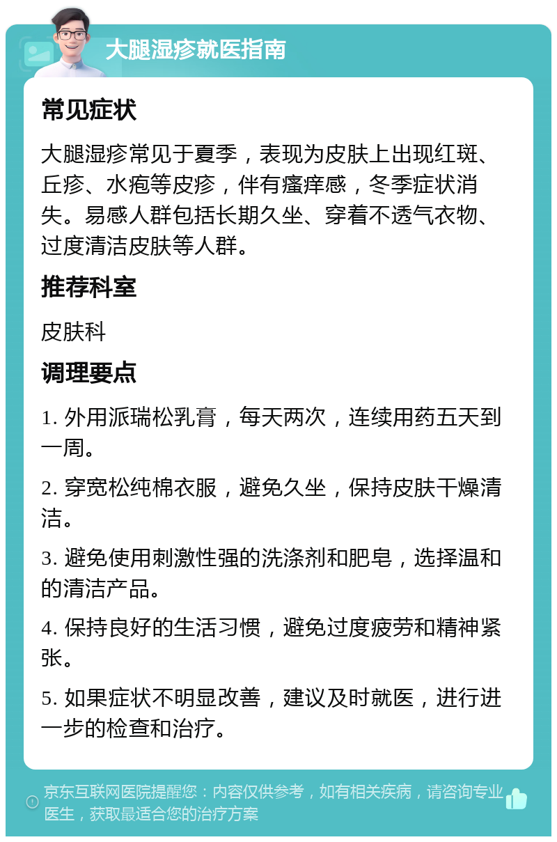 大腿湿疹就医指南 常见症状 大腿湿疹常见于夏季，表现为皮肤上出现红斑、丘疹、水疱等皮疹，伴有瘙痒感，冬季症状消失。易感人群包括长期久坐、穿着不透气衣物、过度清洁皮肤等人群。 推荐科室 皮肤科 调理要点 1. 外用派瑞松乳膏，每天两次，连续用药五天到一周。 2. 穿宽松纯棉衣服，避免久坐，保持皮肤干燥清洁。 3. 避免使用刺激性强的洗涤剂和肥皂，选择温和的清洁产品。 4. 保持良好的生活习惯，避免过度疲劳和精神紧张。 5. 如果症状不明显改善，建议及时就医，进行进一步的检查和治疗。