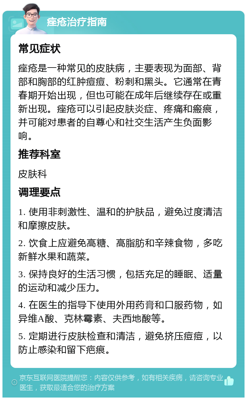 痤疮治疗指南 常见症状 痤疮是一种常见的皮肤病，主要表现为面部、背部和胸部的红肿痘痘、粉刺和黑头。它通常在青春期开始出现，但也可能在成年后继续存在或重新出现。痤疮可以引起皮肤炎症、疼痛和瘢痕，并可能对患者的自尊心和社交生活产生负面影响。 推荐科室 皮肤科 调理要点 1. 使用非刺激性、温和的护肤品，避免过度清洁和摩擦皮肤。 2. 饮食上应避免高糖、高脂肪和辛辣食物，多吃新鲜水果和蔬菜。 3. 保持良好的生活习惯，包括充足的睡眠、适量的运动和减少压力。 4. 在医生的指导下使用外用药膏和口服药物，如异维A酸、克林霉素、夫西地酸等。 5. 定期进行皮肤检查和清洁，避免挤压痘痘，以防止感染和留下疤痕。