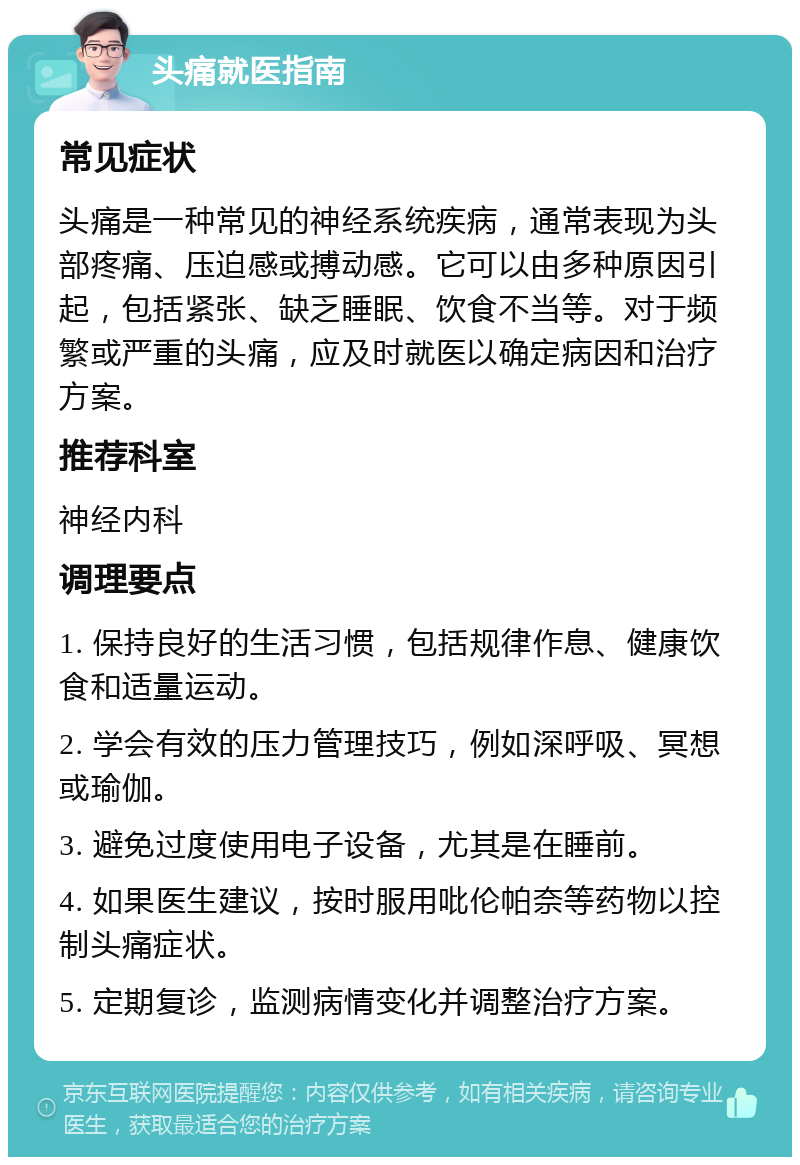 头痛就医指南 常见症状 头痛是一种常见的神经系统疾病，通常表现为头部疼痛、压迫感或搏动感。它可以由多种原因引起，包括紧张、缺乏睡眠、饮食不当等。对于频繁或严重的头痛，应及时就医以确定病因和治疗方案。 推荐科室 神经内科 调理要点 1. 保持良好的生活习惯，包括规律作息、健康饮食和适量运动。 2. 学会有效的压力管理技巧，例如深呼吸、冥想或瑜伽。 3. 避免过度使用电子设备，尤其是在睡前。 4. 如果医生建议，按时服用吡伦帕奈等药物以控制头痛症状。 5. 定期复诊，监测病情变化并调整治疗方案。