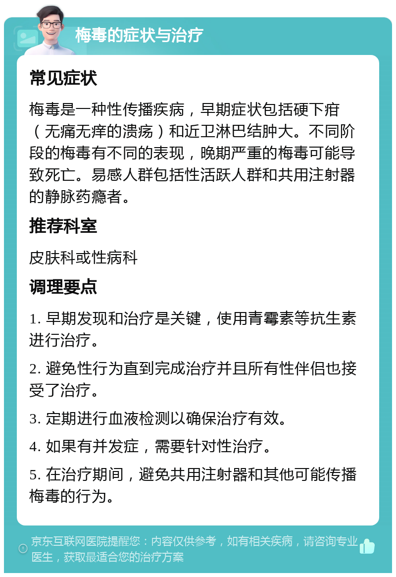 梅毒的症状与治疗 常见症状 梅毒是一种性传播疾病，早期症状包括硬下疳（无痛无痒的溃疡）和近卫淋巴结肿大。不同阶段的梅毒有不同的表现，晚期严重的梅毒可能导致死亡。易感人群包括性活跃人群和共用注射器的静脉药瘾者。 推荐科室 皮肤科或性病科 调理要点 1. 早期发现和治疗是关键，使用青霉素等抗生素进行治疗。 2. 避免性行为直到完成治疗并且所有性伴侣也接受了治疗。 3. 定期进行血液检测以确保治疗有效。 4. 如果有并发症，需要针对性治疗。 5. 在治疗期间，避免共用注射器和其他可能传播梅毒的行为。